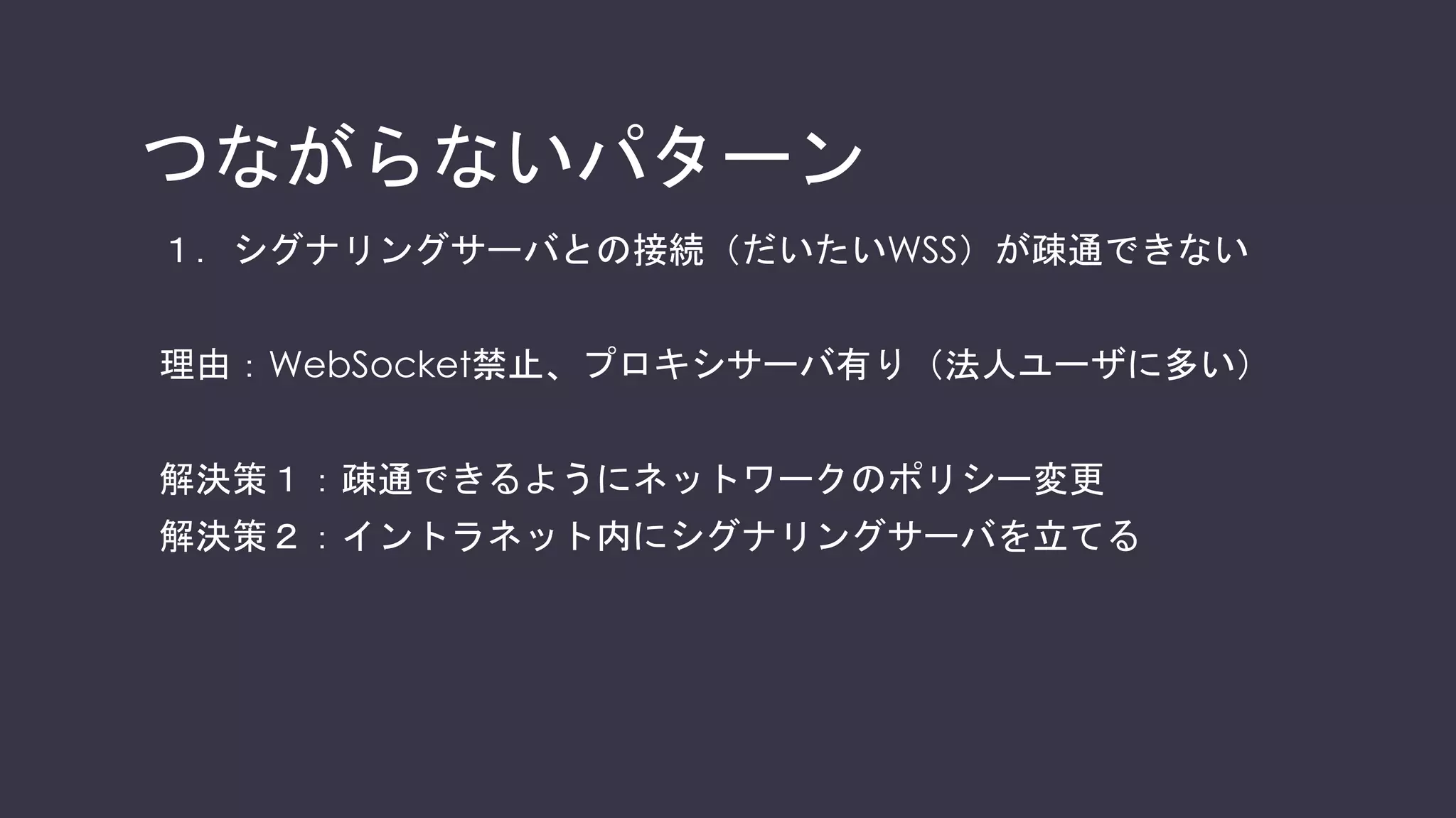 シグナリング・メディア通信
WebRTCにはシグナリングとメディア、2つの通信がある
Webサーバ
Aさん Bさん
シグナリングサーバ
シグナリング
メディアプレーン
 