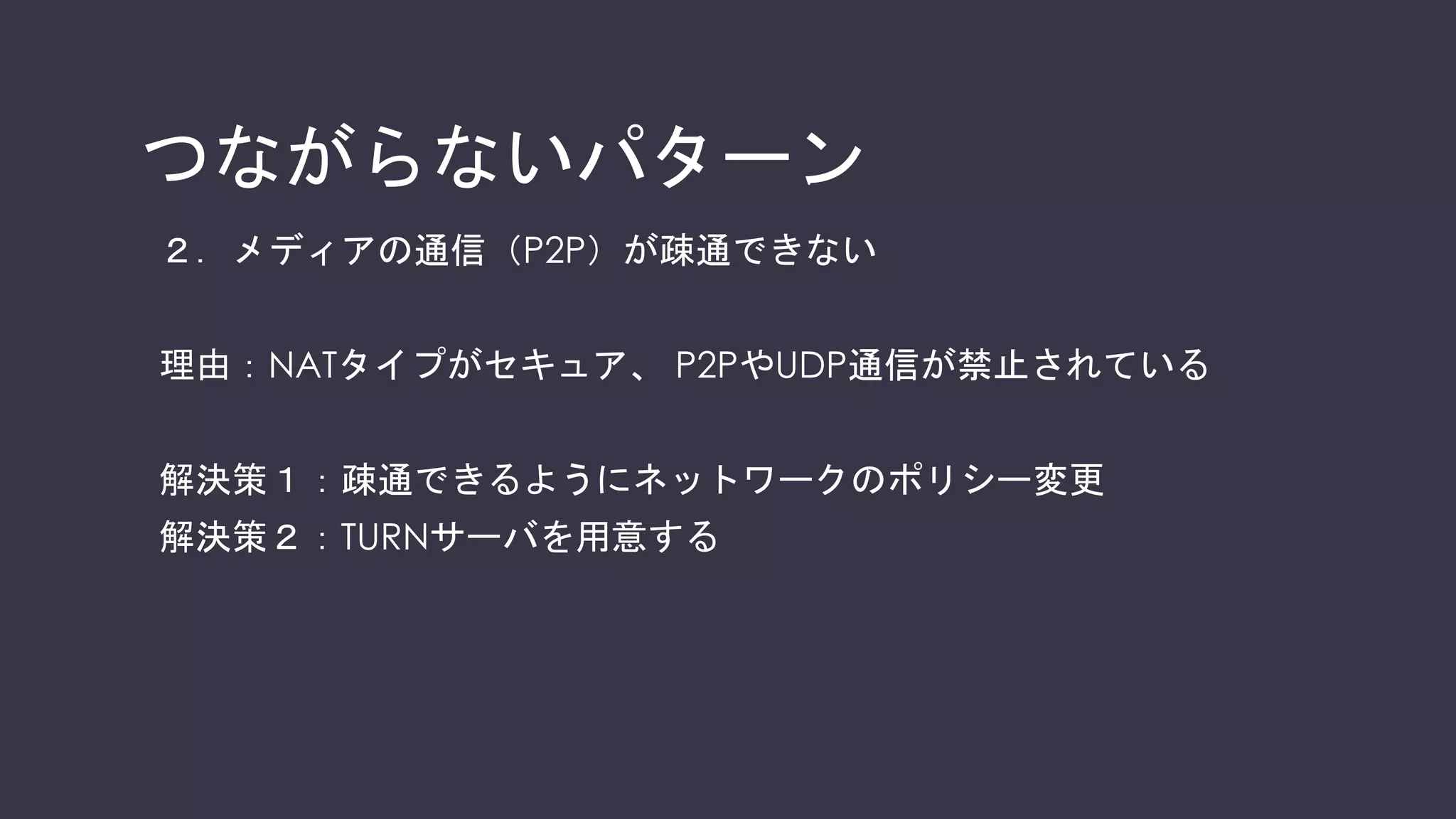 参考：シグナリング
音声・映像等の通信を開始する前に通信相手と以下の情報を共有・交渉する
No 主要な情報 必要な理由
1 通信を開始したい旨、応答したい旨 どのタイミングで通信を開始して良いかわからないので
2 通信相⼿のIPアドレス・ポート番号 どこにパケットを送れば良いか分からないので
3 トランスポートプロトコル TCP、UDP※のどちらを使えば良いか分からないため
（※特にWebRTCではUDPをRTPでカプセル化している）
4 メディア種別
（⾳声、映像 等）
⾳声のみで通信したいのか、
映像も併⽤したいのか分からないため
5 コーデック
（H.264、VP8 等）
どんなコーデック（符号化⽅式）で
相⼿と通信するか分からないので
6 暗号化情報（鍵・アルゴリズム 等） どんな暗号化⽅式、共有鍵を⽤いるか分からないので
※先述したSDPの記述⽅法でこれらを交換する
 