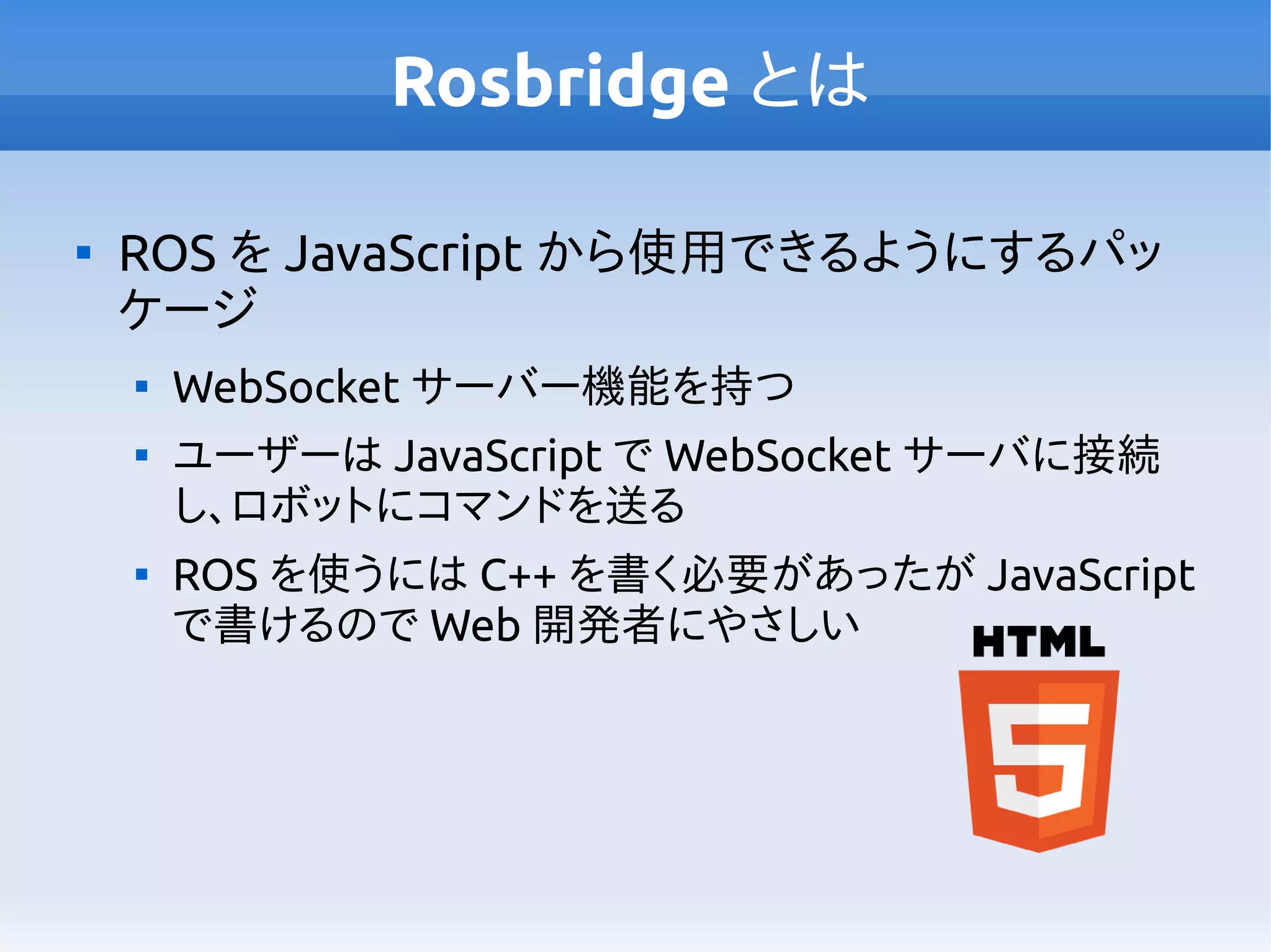 Rosbridge とは

ROS を JavaScript から使用できるようにするパッ
ケージ

WebSocket サーバー機能を持つ

ユーザーは JavaScript で WebSocket サーバに接続
し、ロボットにコマンドを送る

ROS を使うには C++ を書く必要があったが JavaScript
で書けるので Web 開発者にやさしい
 
