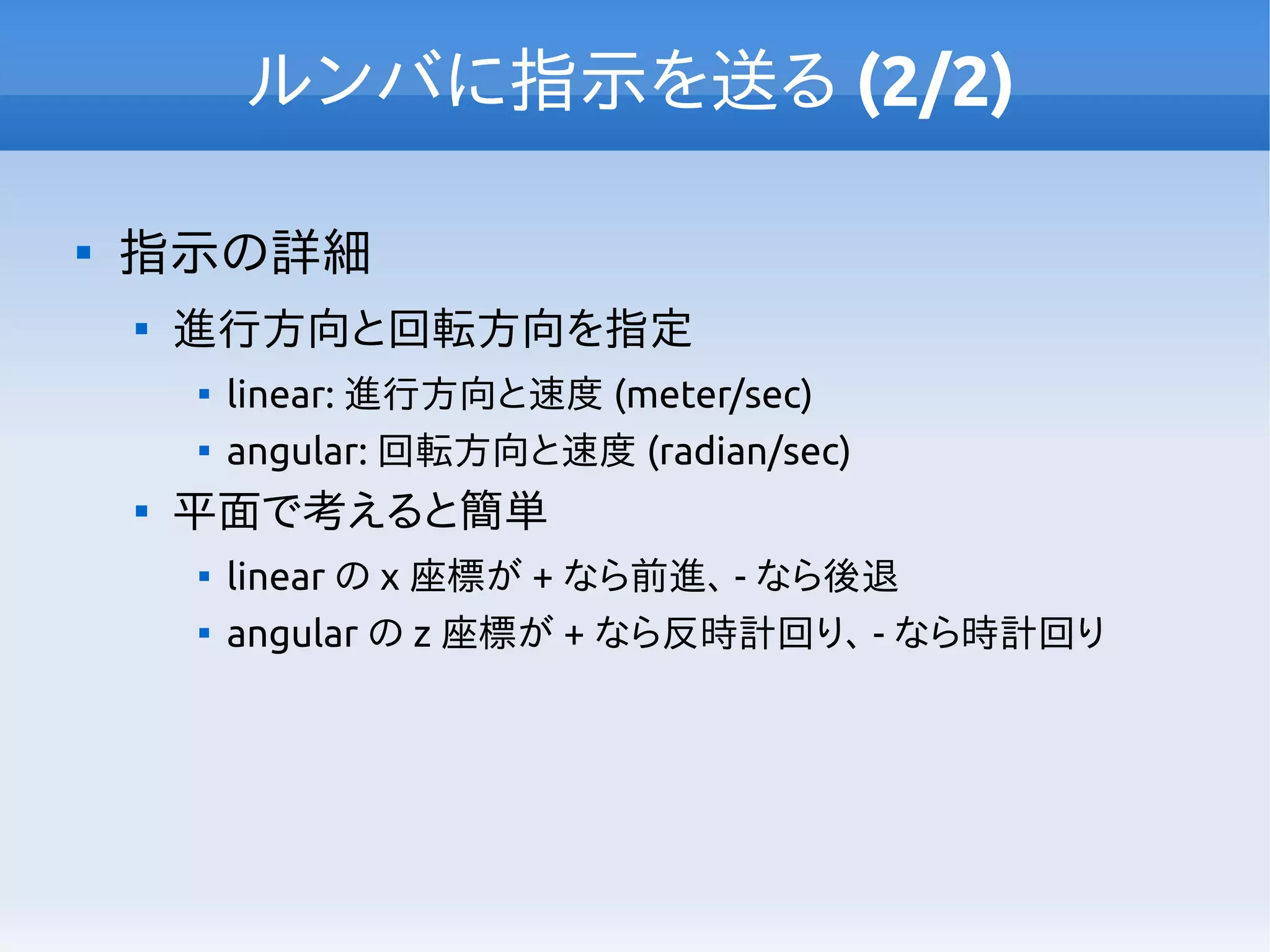 ルンバに指示を送る (2/2)

指示の詳細

進行方向と回転方向を指定

linear: 進行方向と速度 (meter/sec)

angular: 回転方向と速度 (radian/sec)

平面で考えると簡単

linear の x 座標が + なら前進、 - なら後退

angular の z 座標が + なら反時計回り、 - なら時計回り
 