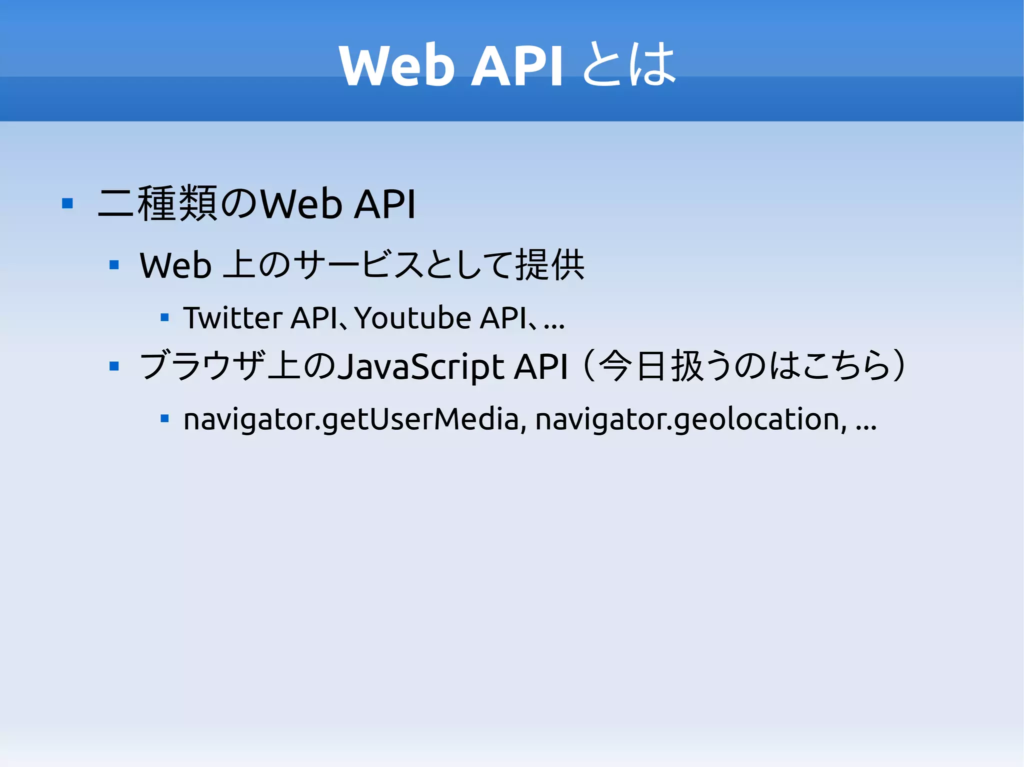 Web API とは

二種類のWeb API

Web 上のサービスとして提供

Twitter API、Youtube API、...

ブラウザ上のJavaScript API （今日扱うのはこちら）

navigator.getUserMedia, navigator.geolocation, ...
 
