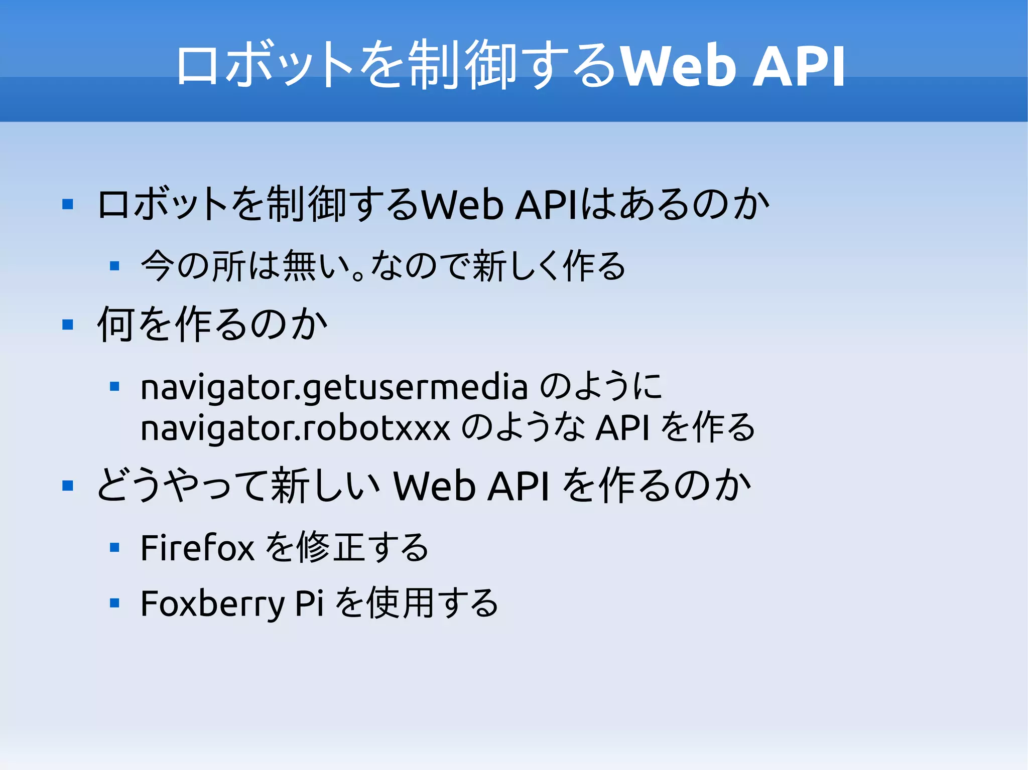 ロボットを制御するWeb API

ロボットを制御するWeb APIはあるのか

今の所は無い。なので新しく作る

何を作るのか

navigator.getusermedia のように
navigator.robotxxx のような API を作る

どうやって新しい Web API を作るのか

Firefox を修正する

Foxberry Pi を使用する
 