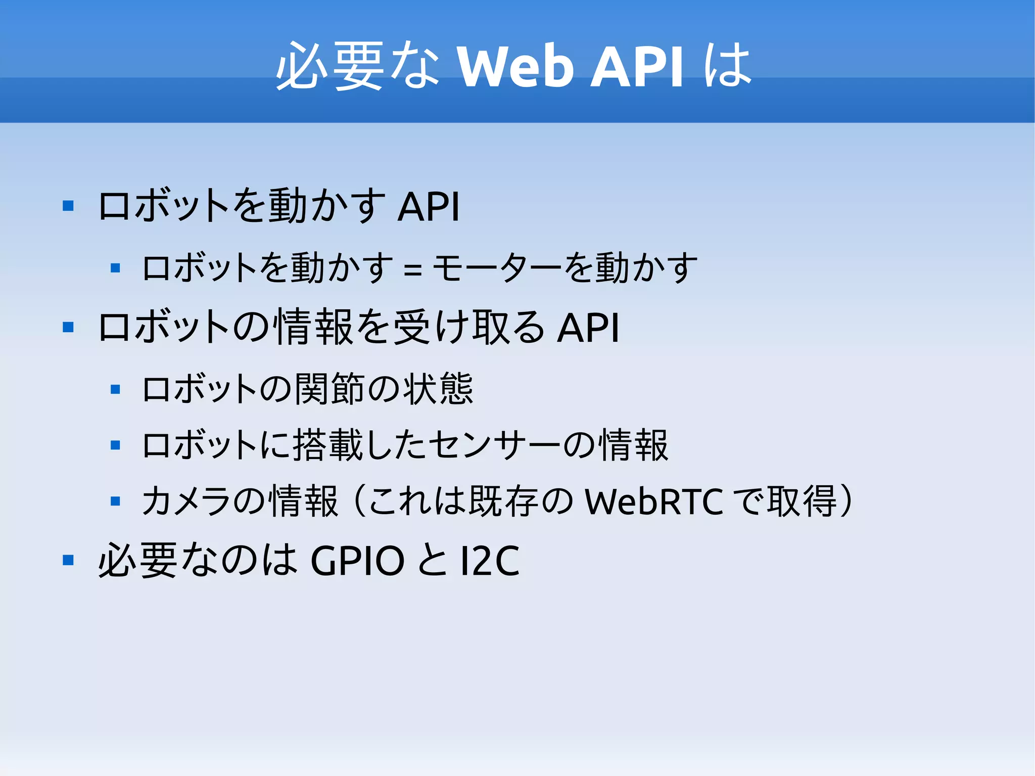 必要な Web API は

ロボットを動かす API

ロボットを動かす = モーターを動かす

ロボットの情報を受け取る API

ロボットの関節の状態

ロボットに搭載したセンサーの情報

カメラの情報 （これは既存の WebRTC で取得）

必要なのは GPIO と I2C
 