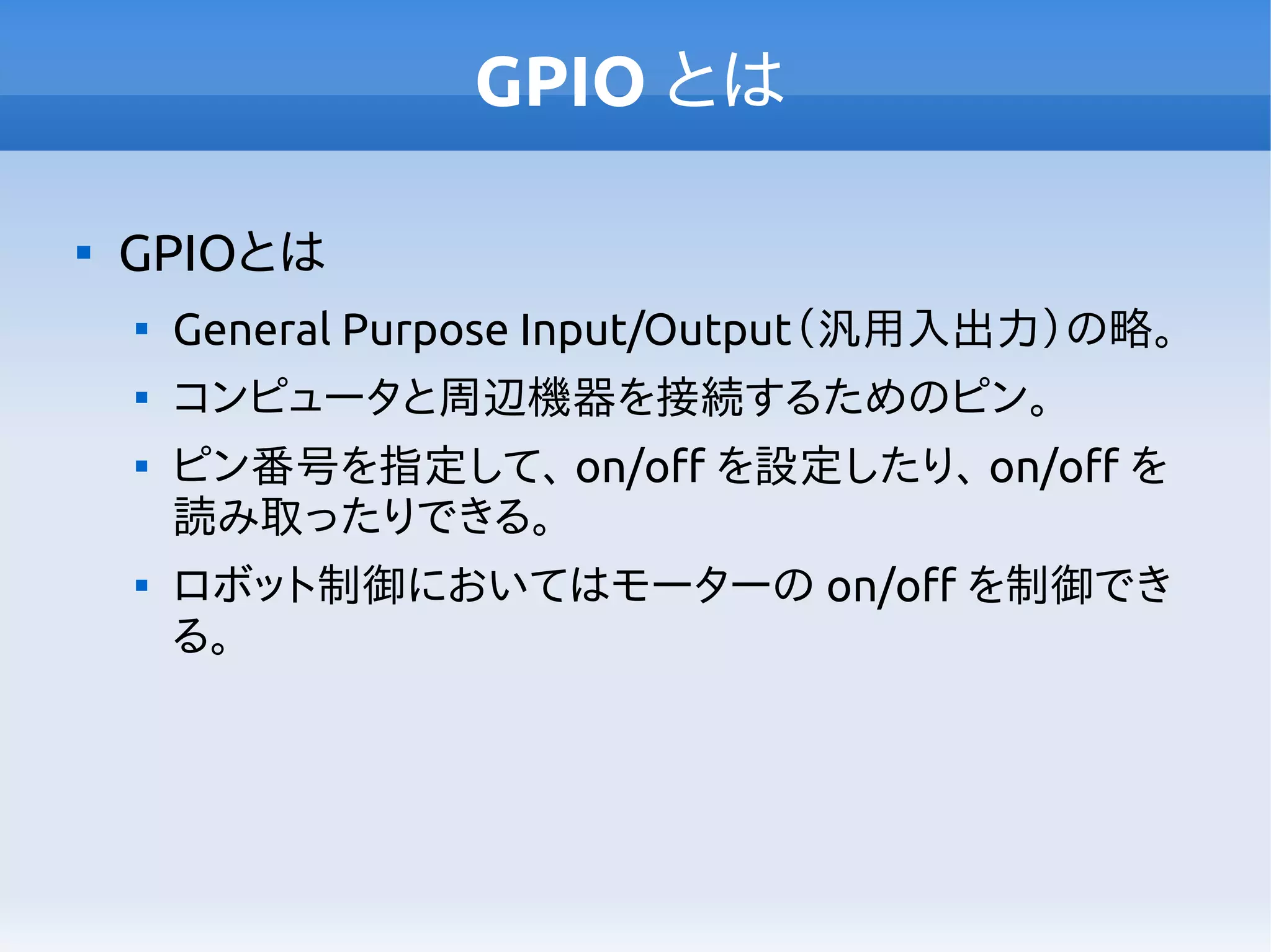 GPIO とは

GPIOとは

General Purpose Input/Output（汎用入出力）の略。

コンピュータと周辺機器を接続するためのピン。

ピン番号を指定して、 on/off を設定したり、 on/off を
読み取ったりできる。

ロボット制御においてはモーターの on/off を制御でき
る。
 