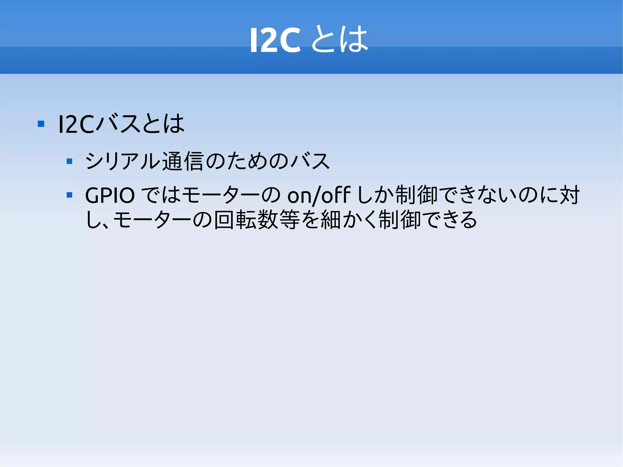 I2C とは

I2Cバスとは

シリアル通信のためのバス

GPIO ではモーターの on/off しか制御できないのに対
し、モーターの回転数等を細かく制御できる
 