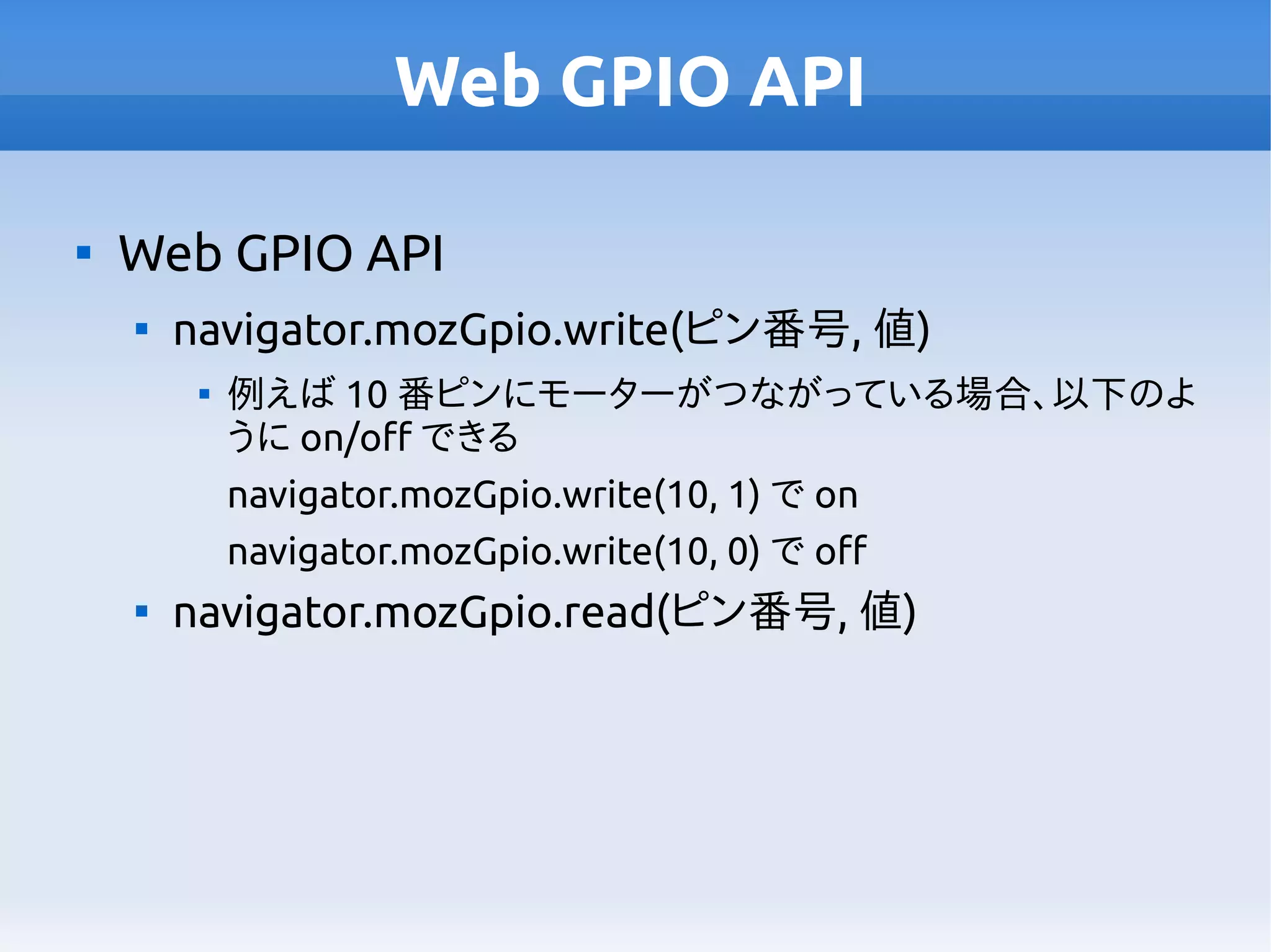 Web GPIO API

Web GPIO API

navigator.mozGpio.write(ピン番号, 値)

例えば 10 番ピンにモーターがつながっている場合、以下のよ
うに on/off できる
navigator.mozGpio.write(10, 1) で on
navigator.mozGpio.write(10, 0) で off

navigator.mozGpio.read(ピン番号, 値)
 