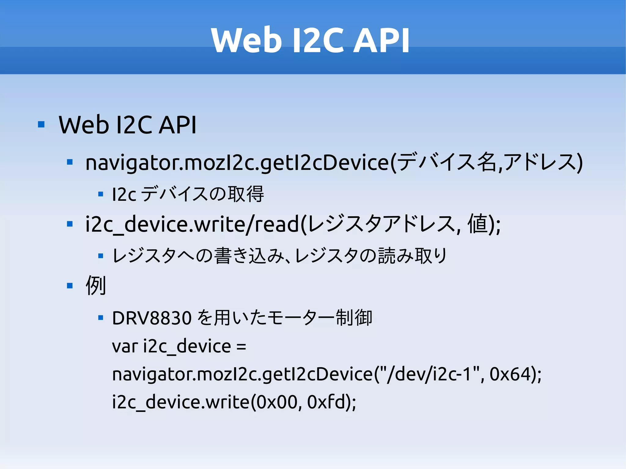 Web I2C API

Web I2C API

navigator.mozI2c.getI2cDevice(デバイス名,アドレス)

I2c デバイスの取得

i2c_device.write/read(レジスタアドレス, 値);

レジスタへの書き込み、レジスタの読み取り

例

DRV8830 を用いたモーター制御
var i2c_device =
navigator.mozI2c.getI2cDevice("/dev/i2c-1", 0x64);
i2c_device.write(0x00, 0xfd);
 