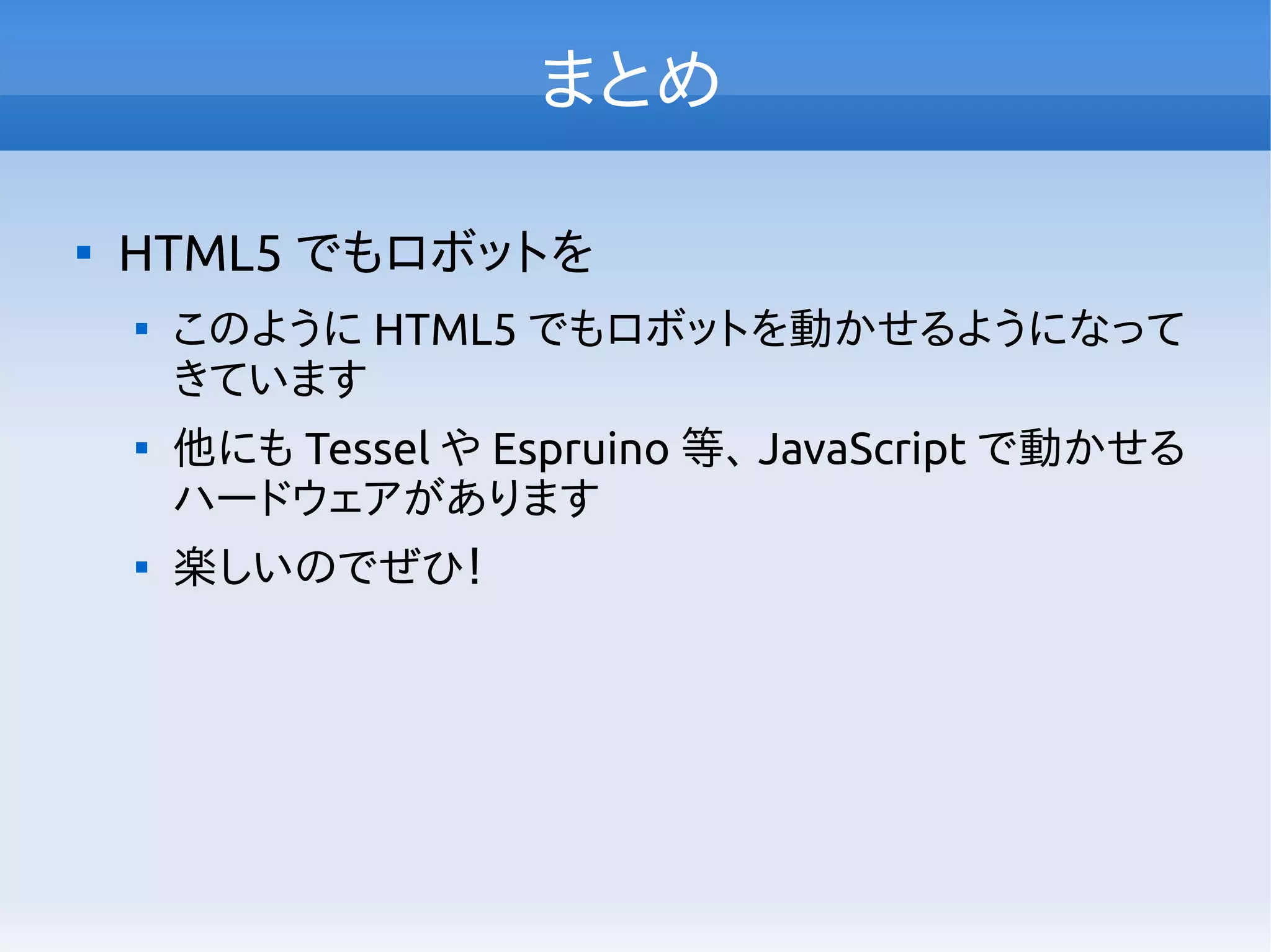 まとめ

HTML5 でもロボットを

このように HTML5 でもロボットを動かせるようになって
きています

他にも Tessel や Espruino 等、 JavaScript で動かせる
ハードウェアがあります

楽しいのでぜひ！
 