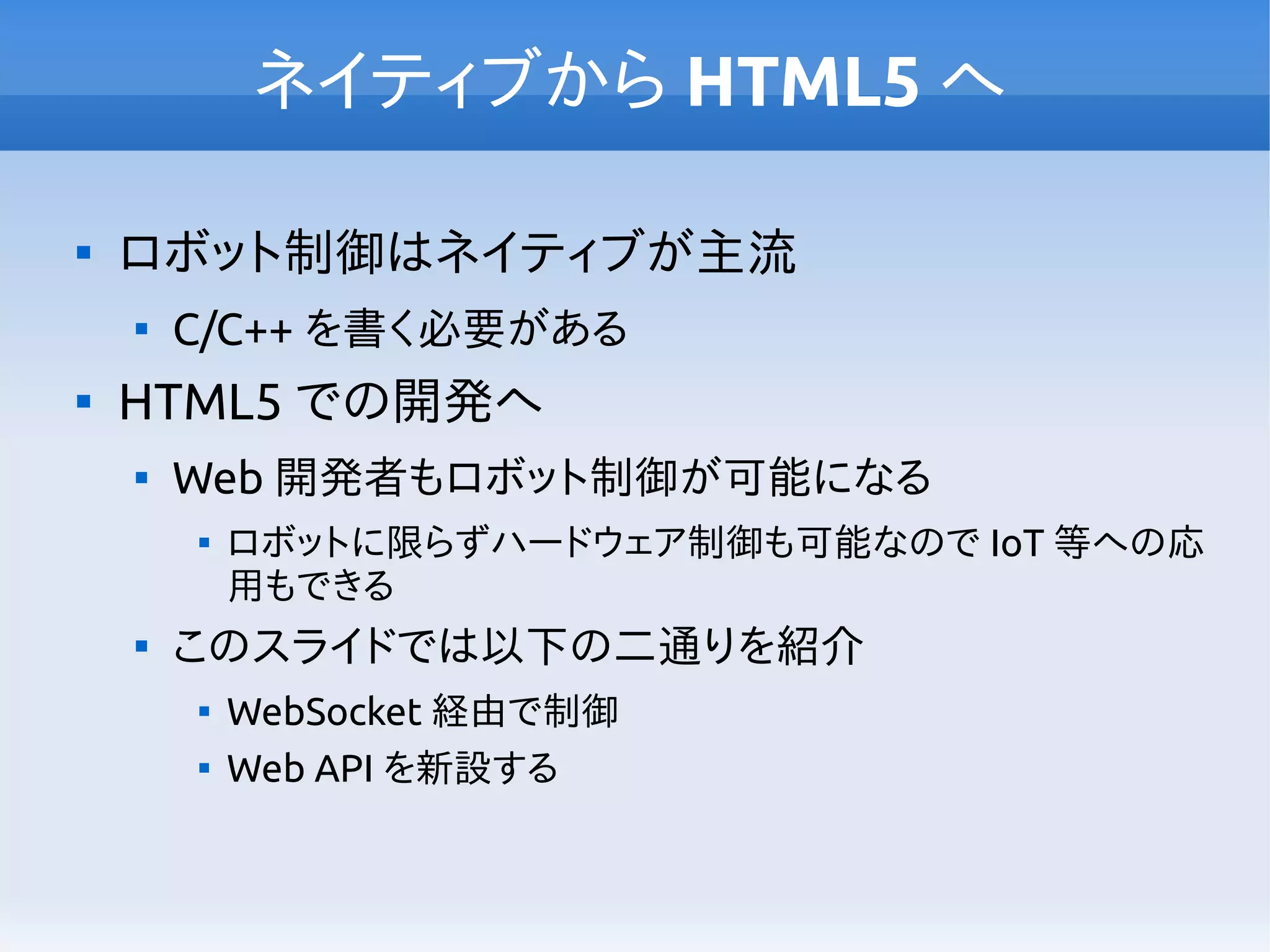 ネイティブから HTML5 へ

ロボット制御はネイティブが主流

C/C++ を書く必要がある

HTML5 での開発へ

Web 開発者もロボット制御が可能になる

ロボットに限らずハードウェア制御も可能なので IoT 等への応
用もできる

このスライドでは以下の二通りを紹介

WebSocket 経由で制御

Web API を新設する
 