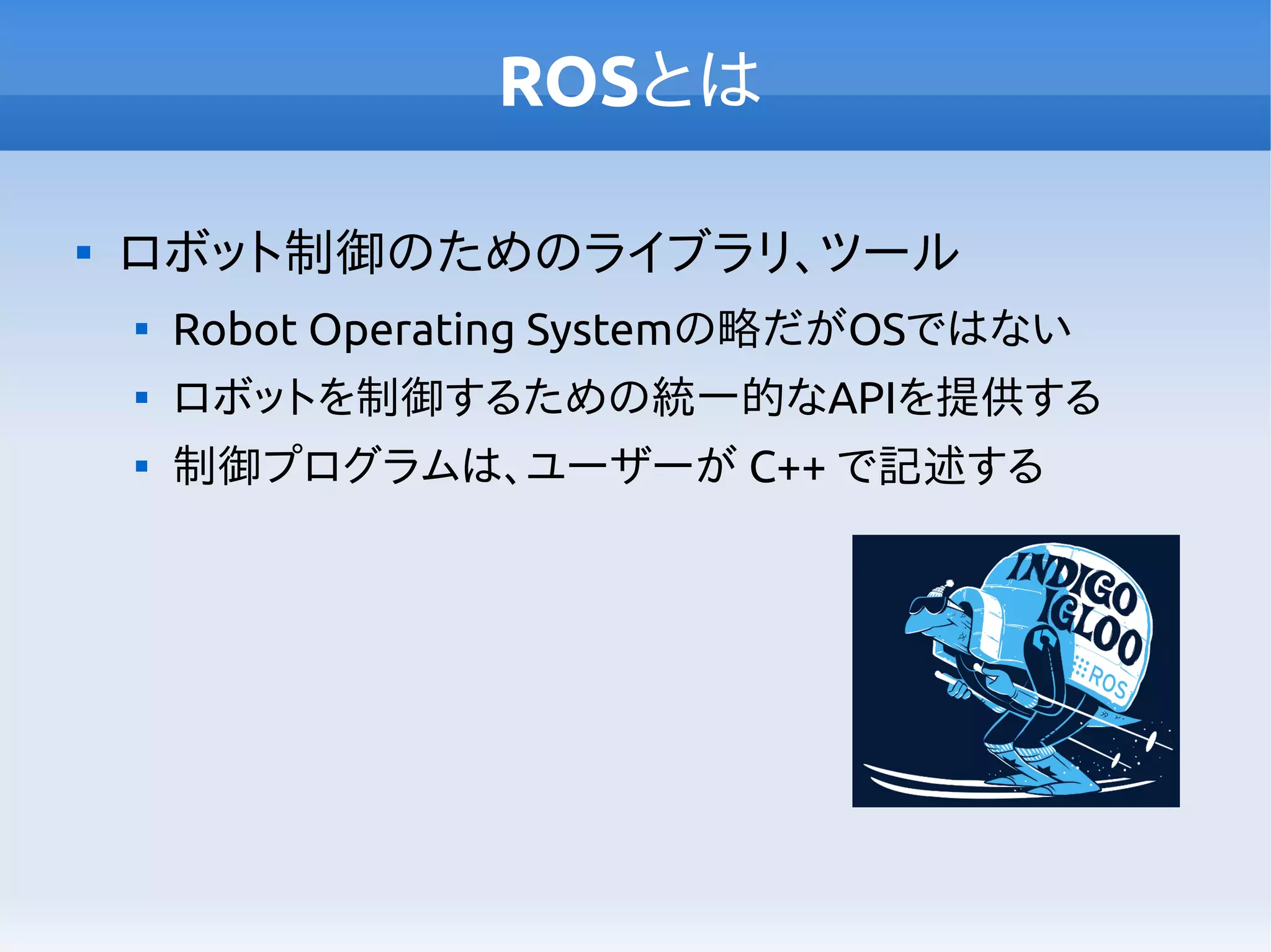 ROSとは

ロボット制御のためのライブラリ、ツール

Robot Operating Systemの略だがOSではない

ロボットを制御するための統一的なAPIを提供する

制御プログラムは、ユーザーが C++ で記述する
 