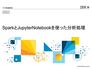 © 2016 IBM Corporation
SparkとJupyterNotebookを使った分析処理
Tanaka Y.P
2016-09-03
 