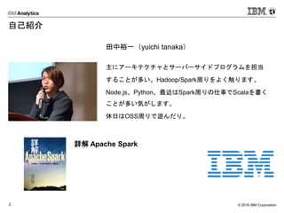 © 2016 IBM Corporation2
自己紹介
田中裕一（yuichi tanaka）
主にアーキテクチャとサーバーサイドプログラムを担当
することが多い。Hadoop/Spark周りをよく触ります。
Node.js、Python、最近はSpark周りの仕事でScalaを書く
ことが多い気がします。
休日はOSS周りで遊んだり。
詳解 Apache Spark
 