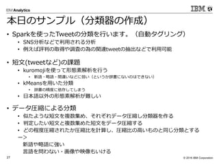 © 2016 IBM Corporation27
本日のサンプル（分類器の作成）
• Sparkを使ったTweetの分類を行います。（自動タグリング）
• SNS分析などで利用される分析
• 例えば評判の取得や調査の為の関連tweetの抽出などで利用可能
• 短文(tweetなど)の課題
• kuromojiを使って形態素解析を行う
• 新語・略語・間違いなどに弱い（というか辞書にないのはできない）
• kMeansを用いた分類
• 辞書の精度に依存してしまう
• 日本語以外の形態素解析が難しい
• データ圧縮による分類
• 似たような短文を複数集め、それぞれデータ圧縮し分類器を作る
• 判定したい短文と複数集めた短文をデータ圧縮する
• どの程度圧縮されたか圧縮比を計算し、圧縮比の高いものと同じ分類とする
ー＞
新語や略語に強い
言語を問わない・画像や映像もいける
 