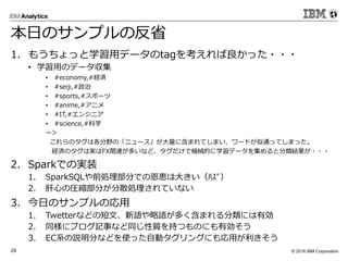 © 2016 IBM Corporation29
本日のサンプルの反省
1. もうちょっと学習用データのtagを考えれば良かった・・・
• 学習用のデータ収集
• #economy,#経済
• #seiji,#政治
• #sports,#スポーツ
• #anime,#アニメ
• #IT,#エンジニア
• #science,#科学
ー＞
これらのタグは各分野の「ニュース」が大量に含まれてしまい、ワードが似通ってしまった。
経済のタグは実はFX関連が多いなど、タグだけで機械的に学習データを集めると分類結果が・・・
2. Sparkでの実装
1. SparkSQLや前処理部分での恩恵は大きい（ﾊｽﾞ）
2. 肝心の圧縮部分が分散処理されていない
3. 今日のサンプルの応用
1. Twetterなどの短文、新語や略語が多く含まれる分類には有効
2. 同様にブログ記事など同じ性質を持つものにも有効そう
3. EC系の説明分などを使った自動タグリングにも応用が利きそう
 