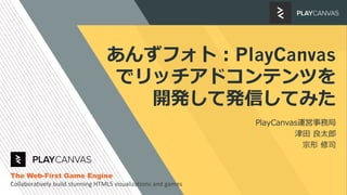 あんずフォト：PlayCanvas
でリッチアドコンテンツを
開発して発信してみた
PlayCanvas運営事務局
津田 良太郎
宗形 修司
The Web-First Game Engine
Collaboratively build stunning HTML5 visualizations and games
 