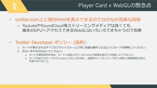 Player Card x WebGLの懸念点
• twitter.com上に独自htmlを表示できるのでなかなか危険な技術
– YoutubeやSoundCloud等ストリーミングメディアは良くても、
端末のGPUへアクセスできるWebGLは...