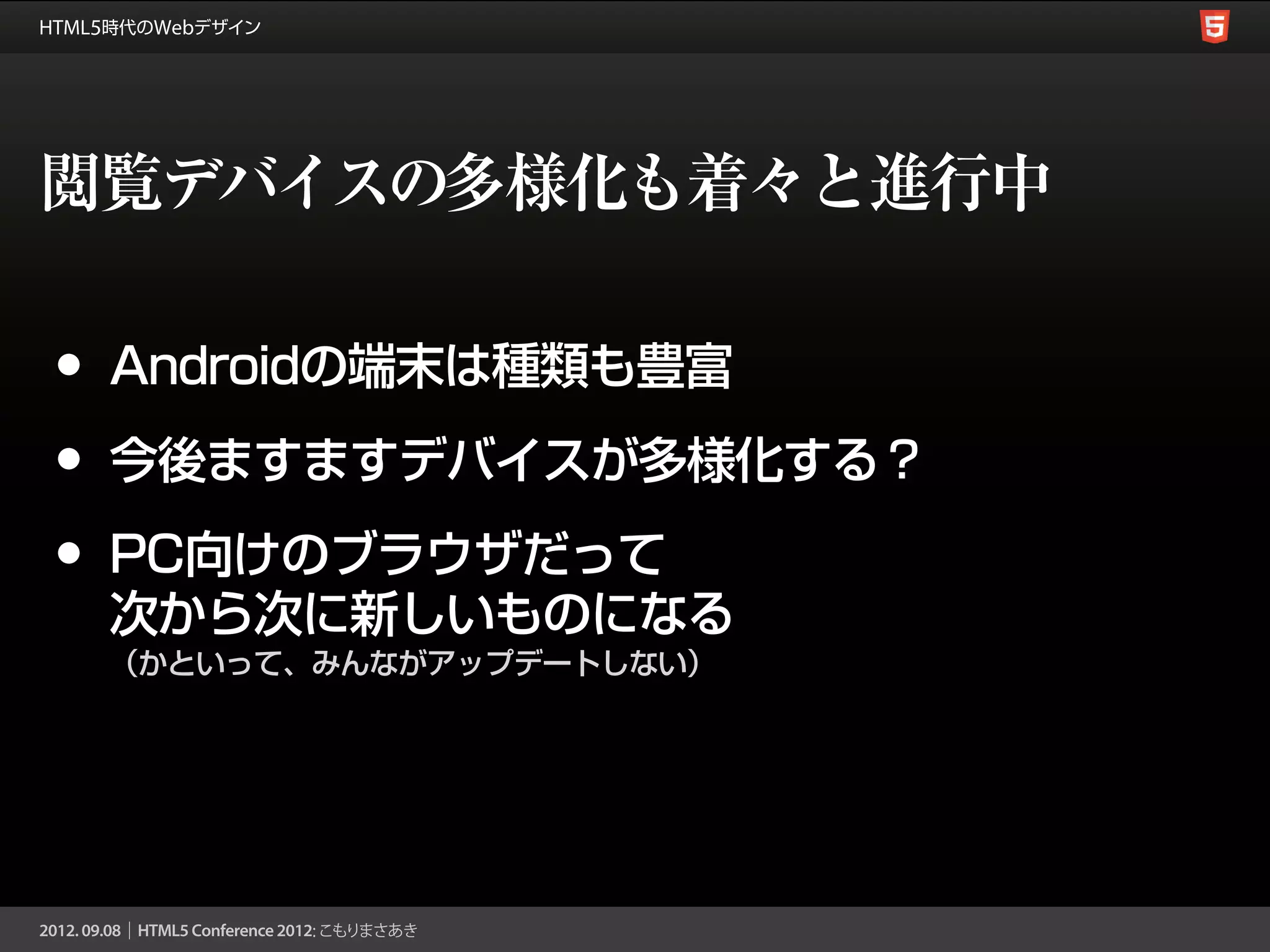 閲覧デバイスの多様化も着々と進行中

•   Androidの端末は種類も豊富

•   今後ますますデバイスが多様化する？

•   PC向けのブラウザだって
    次から次に新しいものになる
    （かといって、みんながアップデートしない）
 