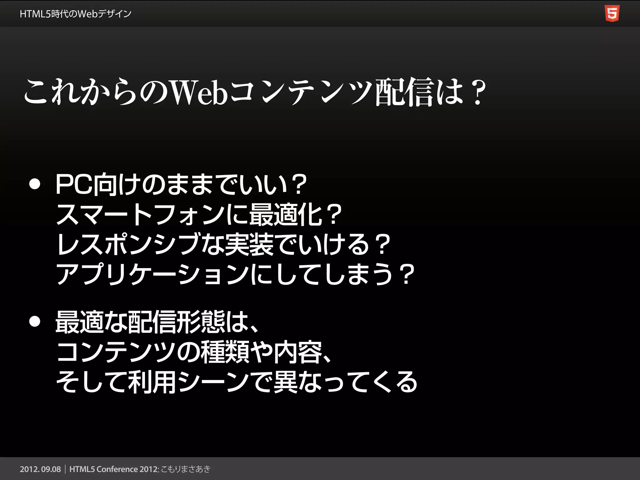 これからのWebコンテンツ配信は？

•   PC向けのままでいい？
    スマートフォンに最適化？
    レスポンシブな実装でいける？
    アプリケーションにしてしまう？

•   最適な配信形態は、
    コンテンツの種類や内容、
    そして利用シーンで異なってくる
 