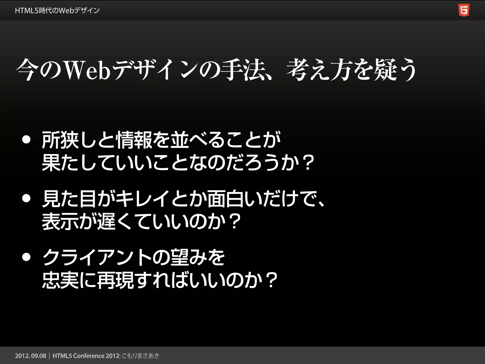 今のWebデザインの手法、考え方を疑う

•   所狭しと情報を並べることが
    果たしていいことなのだろうか？

•   見た目がキレイとか面白いだけで、
    表示が遅くていいのか？

•   クライアントの望みを
    忠実に再現すればいいのか？
 