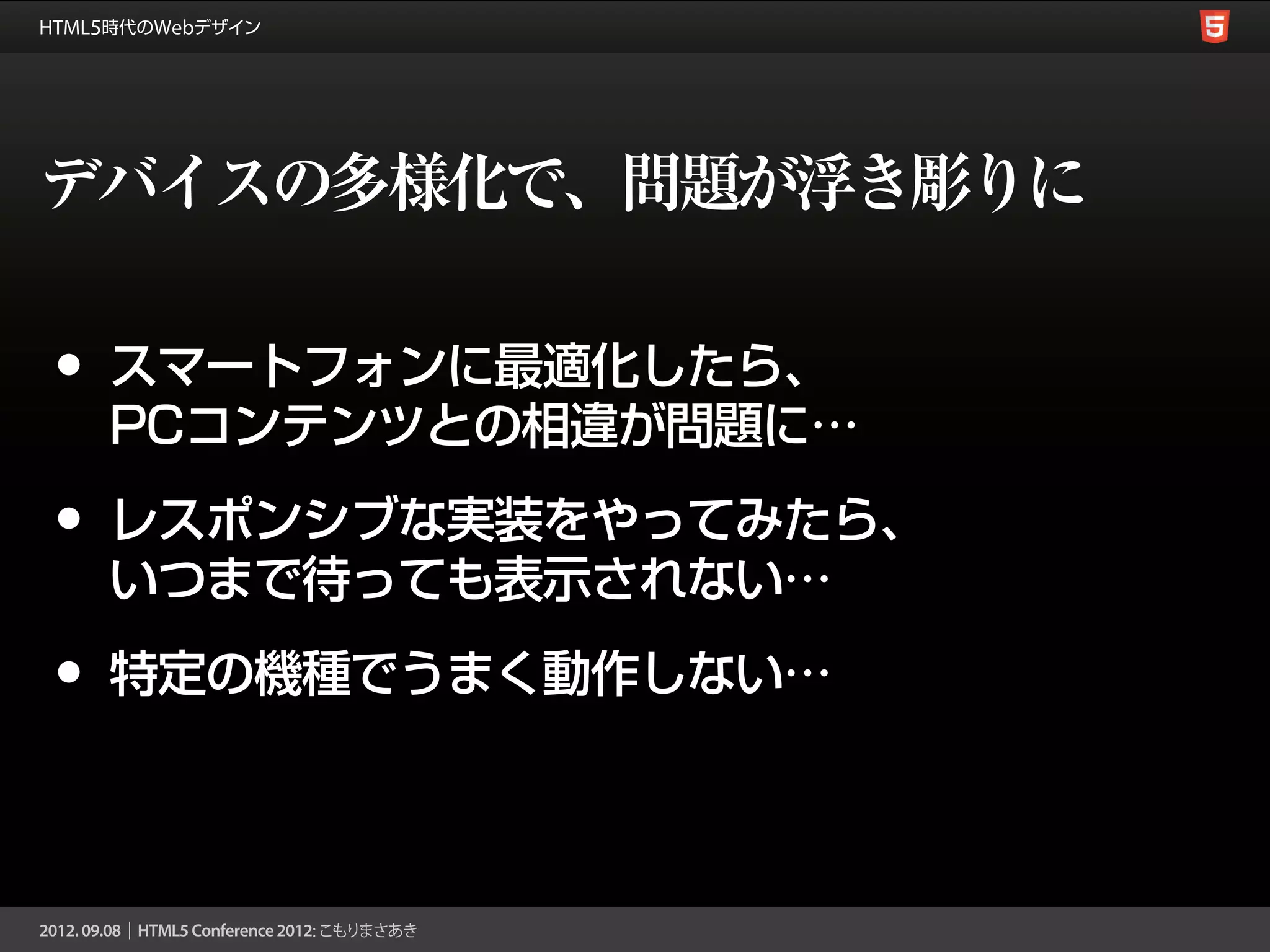 デバイスの多様化で、問題が浮き彫りに

•   スマートフォンに最適化したら、
    PCコンテンツとの相違が問題に…

•   レスポンシブな実装をやってみたら、
    いつまで待っても表示されない…

•   特定の機種でうまく動作しない…
 