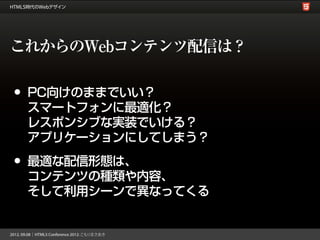これからのWebコンテンツ配信は？

•   PC向けのままでいい？
    スマートフォンに最適化？
    レスポンシブな実装でいける？
    アプリケーションにしてしまう？

•   最適な配信形態は、
    コンテンツの種類や内容、
    そして利用シーンで異なってくる
 