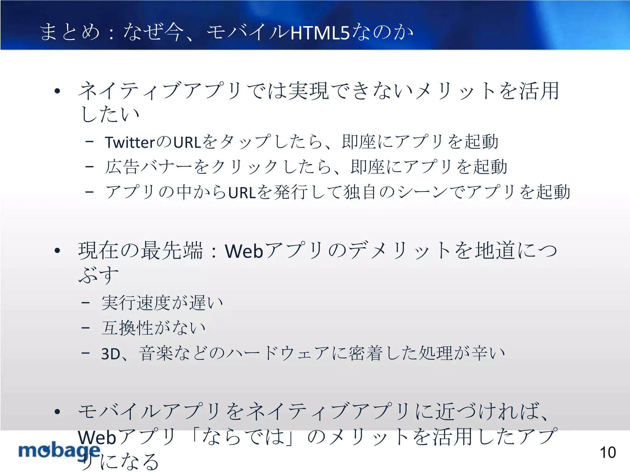 まとめ：なぜ今、モバイルHTML5なのか

10

• ネイティブアプリでは実現できないメリットを活用
したい
– TwitterのURLをタップしたら、即座にアプリを起動
– 広告バナーをクリックしたら、即座にアプリを起動
– アプリの中からURLを発行して独自のシーンでアプリを起動

• 現在の最先端：Webアプリのデメリットを地道につ
ぶす
– 実行速度が遅い
– 互換性がない
– 3D、音楽などのハードウェアに密着した処理が辛い

• モバイルアプリをネイティブアプリに近づければ、
Webアプリ「ならでは」のメリットを活用したアプ Confidential
Broadtail
Confidential
10
リになる

 