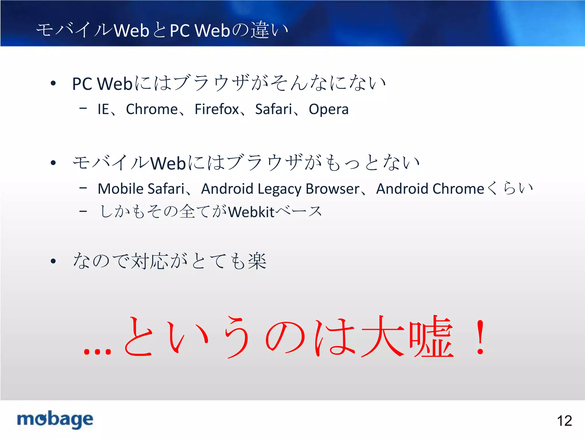 12

モバイルWebとPC Webの違い
• PC Webにはブラウザがそんなにない
– IE、Chrome、Firefox、Safari、Opera

• モバイルWebにはブラウザがもっとない
– Mobile Safari、Android Legacy Browser、Android Chromeくらい
– しかもその全てがWebkitベース

• なので対応がとても楽

…というのは大嘘！
Broadtail Confidential

Confidential
12

 