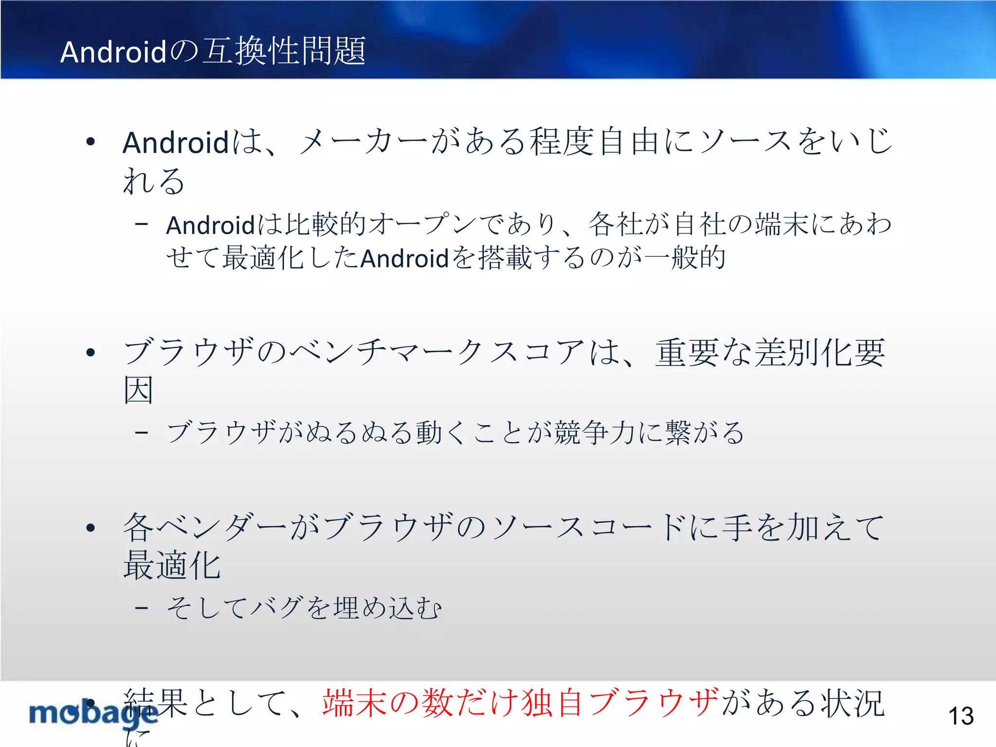 Androidの互換性問題

13

• Androidは、メーカーがある程度自由にソースをいじ
れる
– Androidは比較的オープンであり、各社が自社の端末にあわ
せて最適化したAndroidを搭載するのが一般的

• ブラウザのベンチマークスコアは、重要な差別化要
因
– ブラウザがぬるぬる動くことが競争力に繋がる

• 各ベンダーがブラウザのソースコードに手を加えて
最適化
– そしてバグを埋め込む
Broadtail
• 結果として、端末の数だけ独自ブラウザがある状況 Confidential
Confidential
13

 