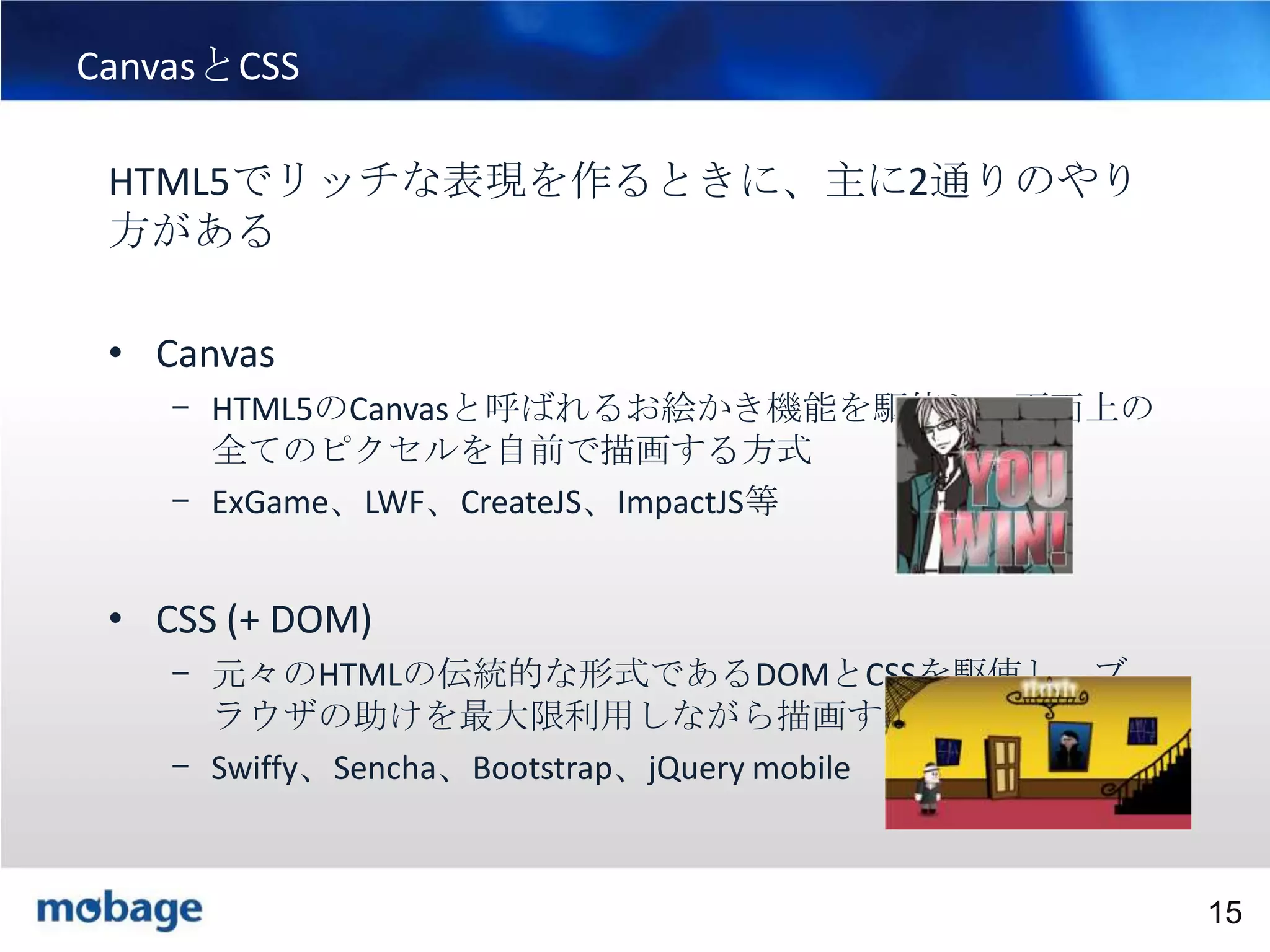 15

CanvasとCSS
HTML5でリッチな表現を作るときに、主に2通りのやり
方がある

• Canvas
– HTML5のCanvasと呼ばれるお絵かき機能を駆使し、画面上の
全てのピクセルを自前で描画する方式
– ExGame、LWF、CreateJS、ImpactJS等

• CSS (+ DOM)
– 元々のHTMLの伝統的な形式であるDOMとCSSを駆使し、ブ
ラウザの助けを最大限利用しながら描画する方式
– Swiffy、Sencha、Bootstrap、jQuery mobile

Broadtail Confidential

Confidential
15

 