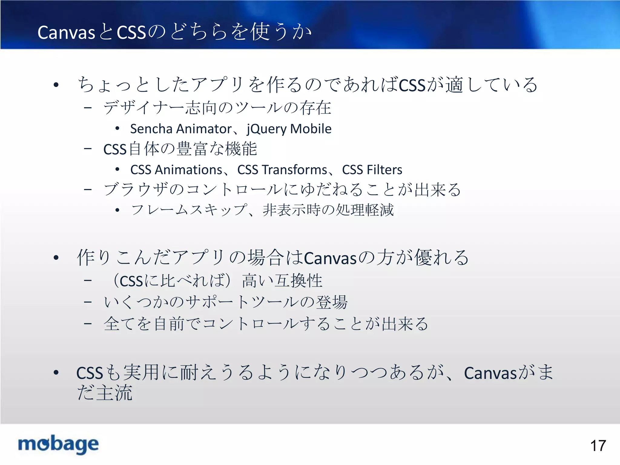 17

CanvasとCSSのどちらを使うか
• ちょっとしたアプリを作るのであればCSSが適している
– デザイナー志向のツールの存在
• Sencha Animator、jQuery Mobile

– CSS自体の豊富な機能
• CSS Animations、CSS Transforms、CSS Filters

– ブラウザのコントロールにゆだねることが出来る
• フレームスキップ、非表示時の処理軽減

• 作りこんだアプリの場合はCanvasの方が優れる
– （CSSに比べれば）高い互換性
– いくつかのサポートツールの登場
– 全てを自前でコントロールすることが出来る

• CSSも実用に耐えうるようになりつつあるが、Canvasがま
だ主流
Broadtail Confidential

Confidential
17

 