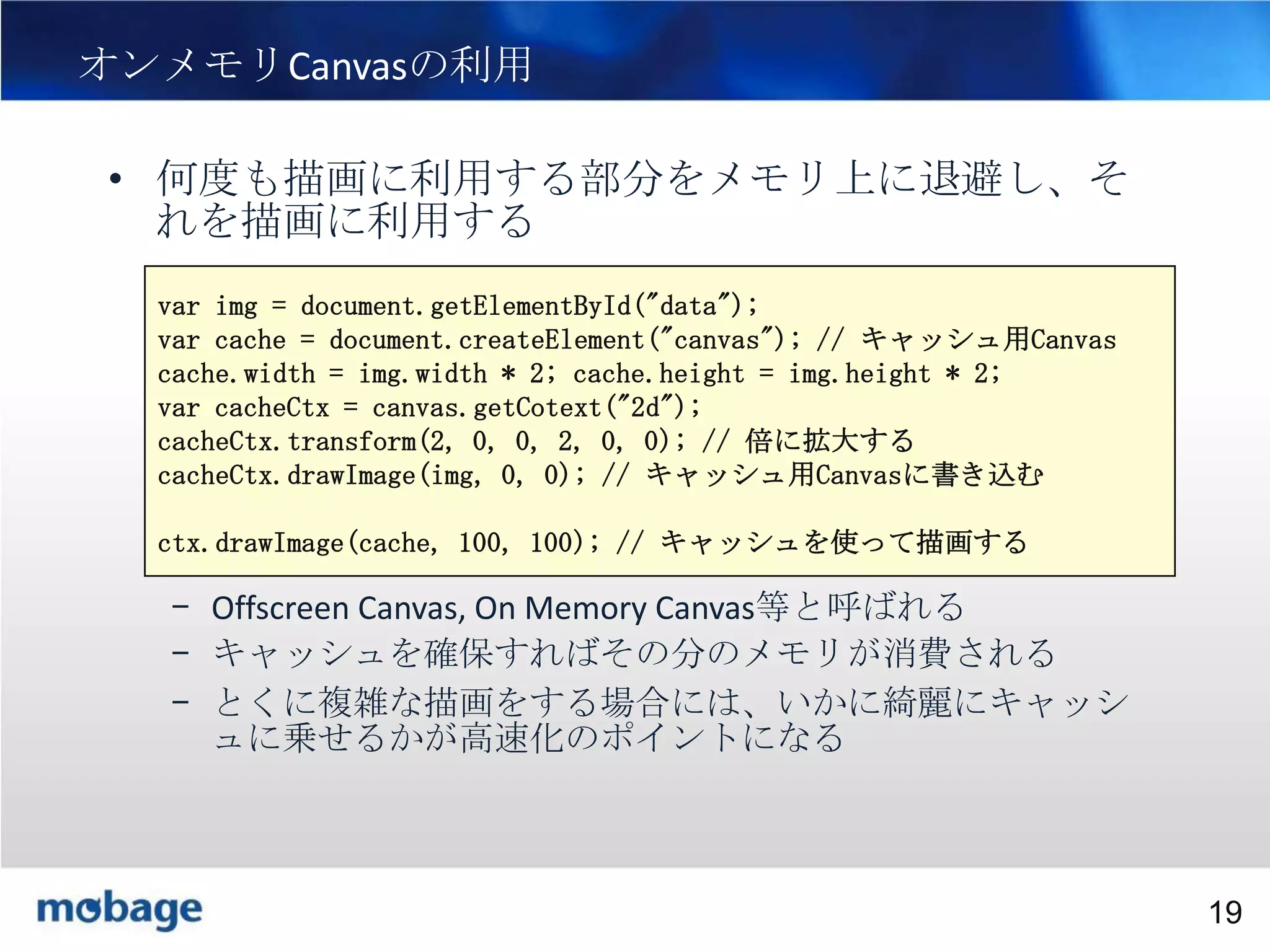 19

オンメモリCanvasの利用
• 何度も描画に利用する部分をメモリ上に退避し、そ
れを描画に利用する
var img = document.getElementById("data");
var cache = document.createElement("canvas"); // キャッシュ用Canvas
cache.width = img.width * 2; cache.height = img.height * 2;
var cacheCtx = canvas.getCotext("2d");
cacheCtx.transform(2, 0, 0, 2, 0, 0); // 倍に拡大する
cacheCtx.drawImage(img, 0, 0); // キャッシュ用Canvasに書き込む
ctx.drawImage(cache, 100, 100); // キャッシュを使って描画する

– Offscreen Canvas, On Memory Canvas等と呼ばれる
– キャッシュを確保すればその分のメモリが消費される
– とくに複雑な描画をする場合には、いかに綺麗にキャッシ
ュに乗せるかが高速化のポイントになる

Broadtail Confidential

Confidential
19

 