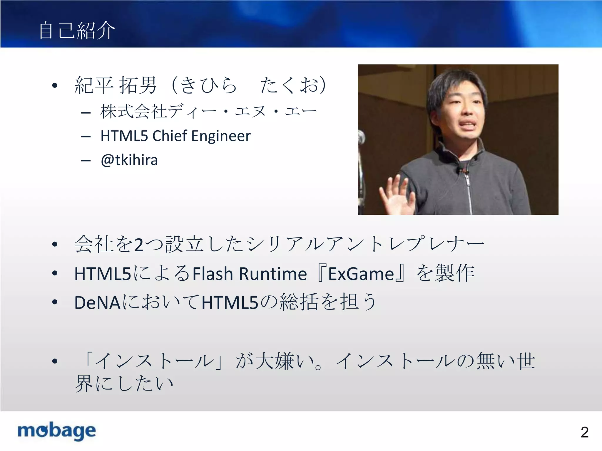 2

自己紹介
• 紀平 拓男（きひら たくお）
– 株式会社ディー・エヌ・エー
– HTML5 Chief Engineer
– @tkihira

• 会社を2つ設立したシリアルアントレプレナー
• HTML5によるFlash Runtime『ExGame』を製作
• DeNAにおいてHTML5の総括を担う

• 「インストール」が大嫌い。インストールの無い世
界にしたい
Broadtail Confidential

Confidential
2

 