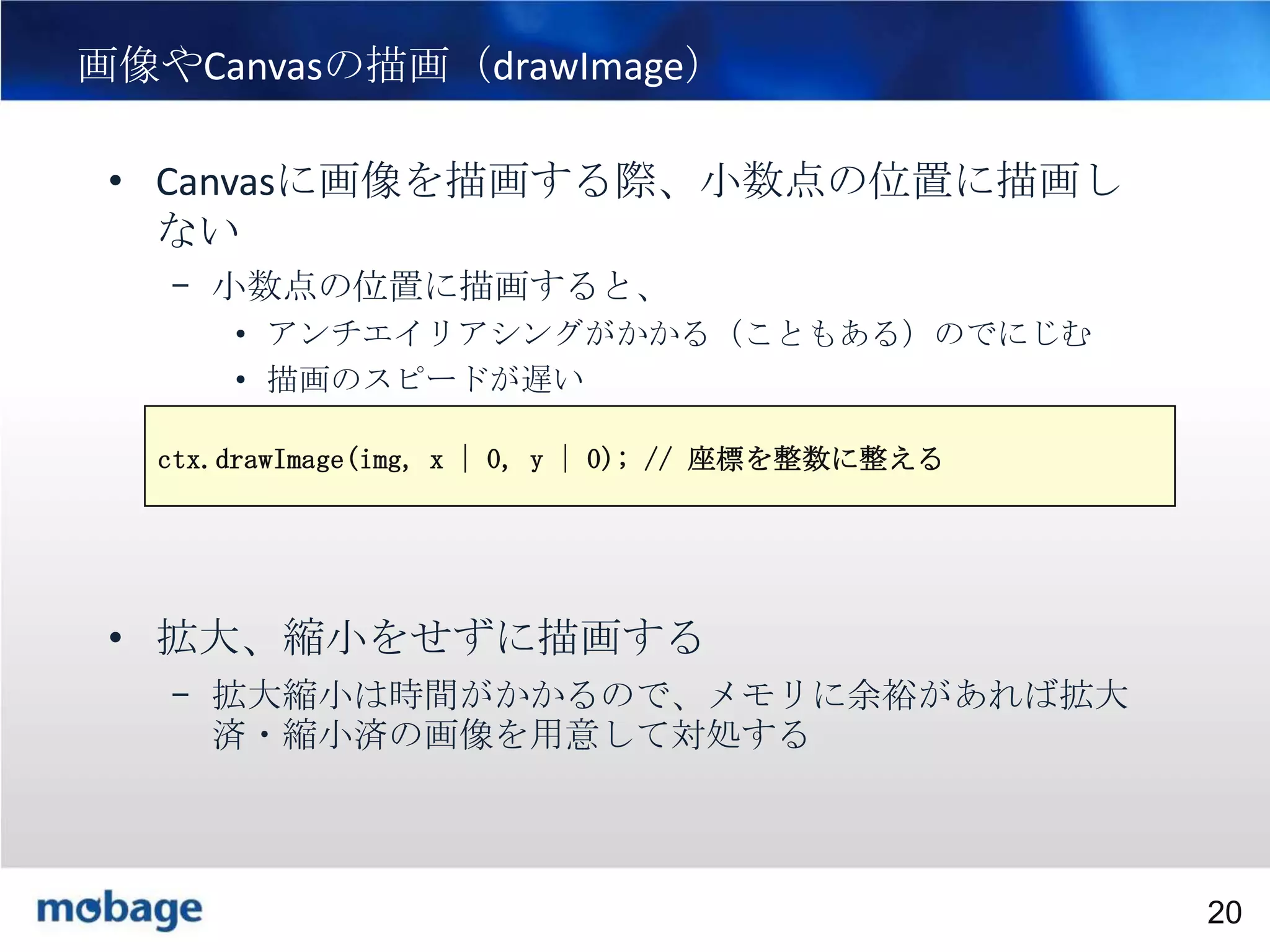20

画像やCanvasの描画（drawImage）
• Canvasに画像を描画する際、小数点の位置に描画し
ない
– 小数点の位置に描画すると、
• アンチエイリアシングがかかる（こともある）のでにじむ
• 描画のスピードが遅い
ctx.drawImage(img, x | 0, y | 0); // 座標を整数に整える

• 拡大、縮小をせずに描画する
– 拡大縮小は時間がかかるので、メモリに余裕があれば拡大
済・縮小済の画像を用意して対処する

Broadtail Confidential

Confidential
20

 