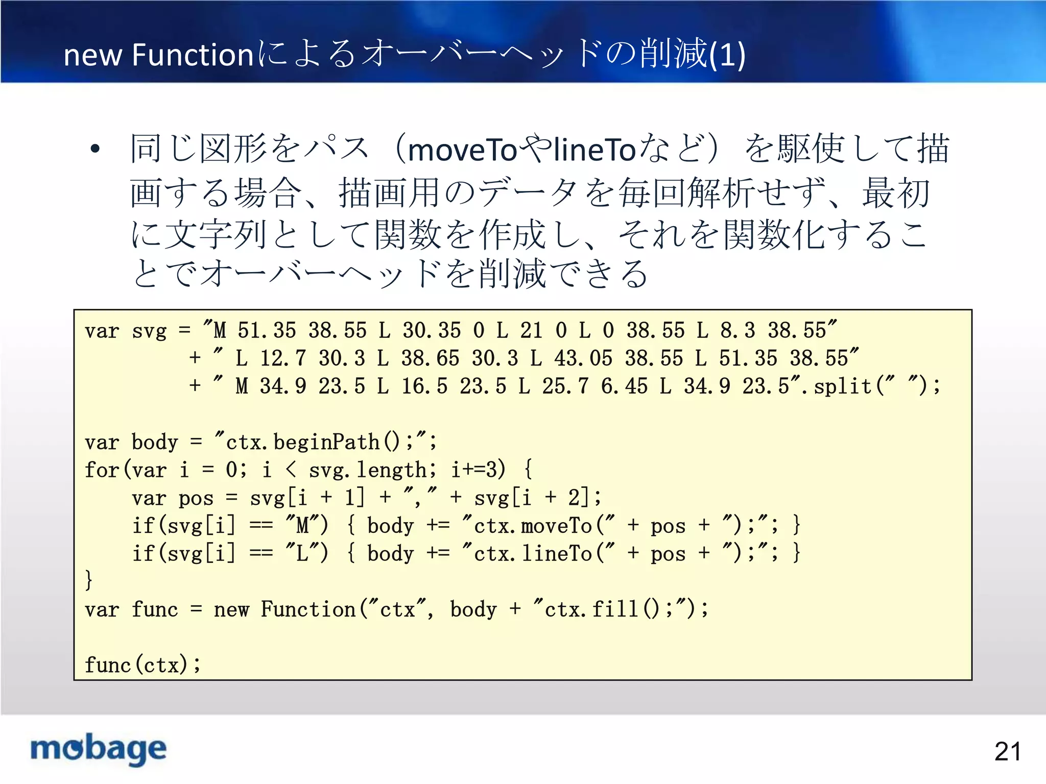 21

new Functionによるオーバーヘッドの削減(1)
• 同じ図形をパス（moveToやlineToなど）を駆使して描
画する場合、描画用のデータを毎回解析せず、最初
に文字列として関数を作成し、それを関数化するこ
とでオーバーヘッドを削減できる
var svg = "M 51.35 38.55 L 30.35 0 L 21 0 L 0 38.55 L 8.3 38.55"
+ " L 12.7 30.3 L 38.65 30.3 L 43.05 38.55 L 51.35 38.55"
+ " M 34.9 23.5 L 16.5 23.5 L 25.7 6.45 L 34.9 23.5".split(" ");
var body = "ctx.beginPath();";
for(var i = 0; i < svg.length; i+=3) {
var pos = svg[i + 1] + "," + svg[i + 2];
if(svg[i] == "M") { body += "ctx.moveTo(" + pos + ");"; }
if(svg[i] == "L") { body += "ctx.lineTo(" + pos + ");"; }
}
var func = new Function("ctx", body + "ctx.fill();");
func(ctx);

Broadtail Confidential

Confidential
21

 