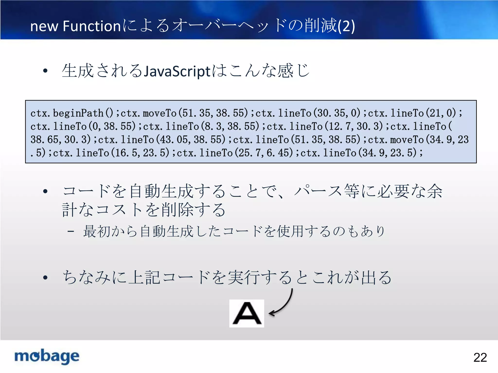 22

new Functionによるオーバーヘッドの削減(2)
• 生成されるJavaScriptはこんな感じ
ctx.beginPath();ctx.moveTo(51.35,38.55);ctx.lineTo(30.35,0);ctx.lineTo(21,0);
ctx.lineTo(0,38.55);ctx.lineTo(8.3,38.55);ctx.lineTo(12.7,30.3);ctx.lineTo(
38.65,30.3);ctx.lineTo(43.05,38.55);ctx.lineTo(51.35,38.55);ctx.moveTo(34.9,23
.5);ctx.lineTo(16.5,23.5);ctx.lineTo(25.7,6.45);ctx.lineTo(34.9,23.5);

• コードを自動生成することで、パース等に必要な余
計なコストを削除する
– 最初から自動生成したコードを使用するのもあり

• ちなみに上記コードを実行するとこれが出る

Broadtail Confidential

Confidential
22

 