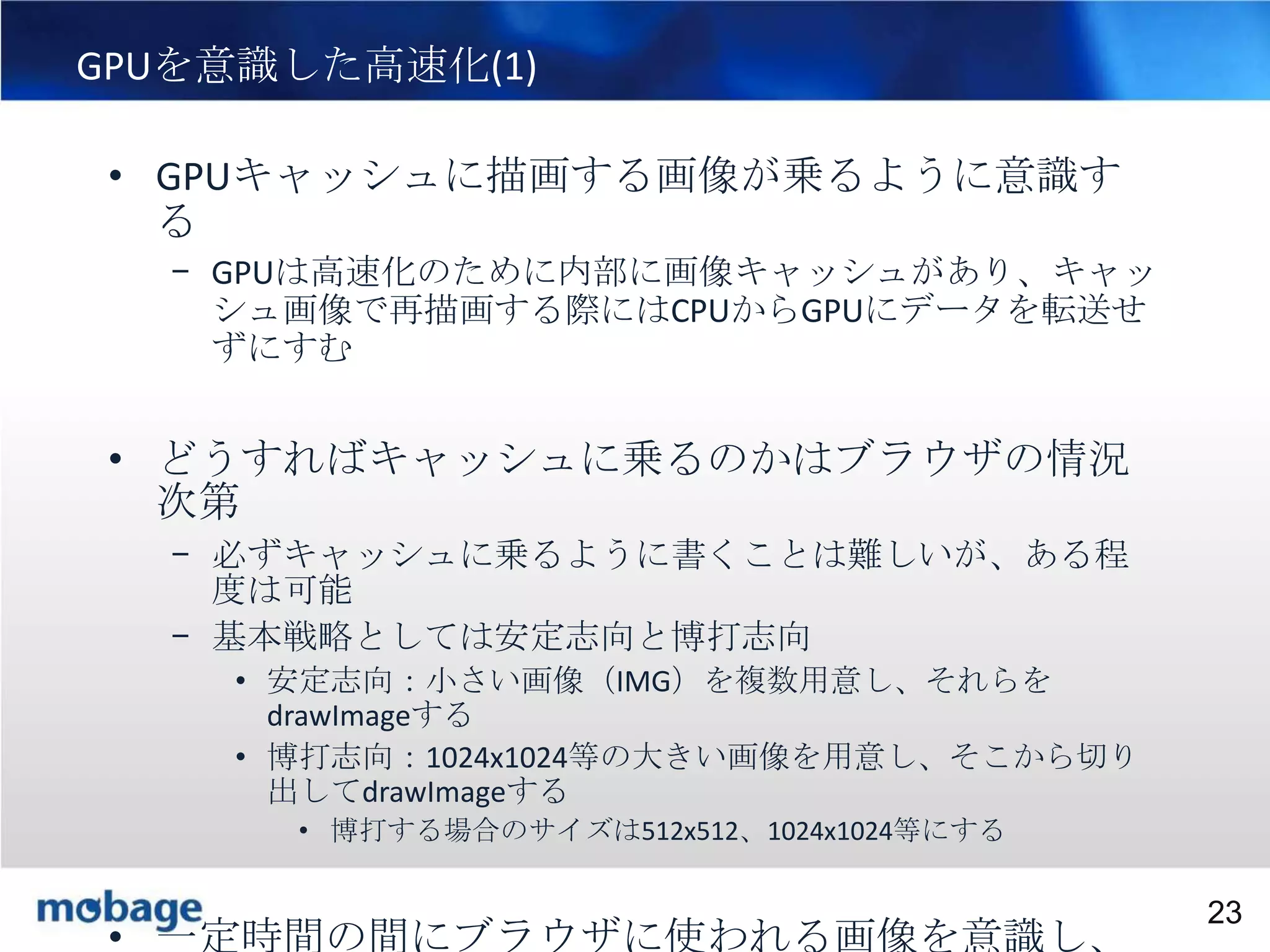 23

GPUを意識した高速化(1)
• GPUキャッシュに描画する画像が乗るように意識す
る
– GPUは高速化のために内部に画像キャッシュがあり、キャッ
シュ画像で再描画する際にはCPUからGPUにデータを転送せ
ずにすむ

• どうすればキャッシュに乗るのかはブラウザの情況
次第
– 必ずキャッシュに乗るように書くことは難しいが、ある程
度は可能
– 基本戦略としては安定志向と博打志向
• 安定志向：小さい画像（IMG）を複数用意し、それらを
drawImageする
• 博打志向：1024x1024等の大きい画像を用意し、そこから切り
出してdrawImageする
• 博打する場合のサイズは512x512、1024x1024等にする
Broadtail Confidential

Confidential
23

• 一定時間の間にブラウザに使われる画像を意識し、

 