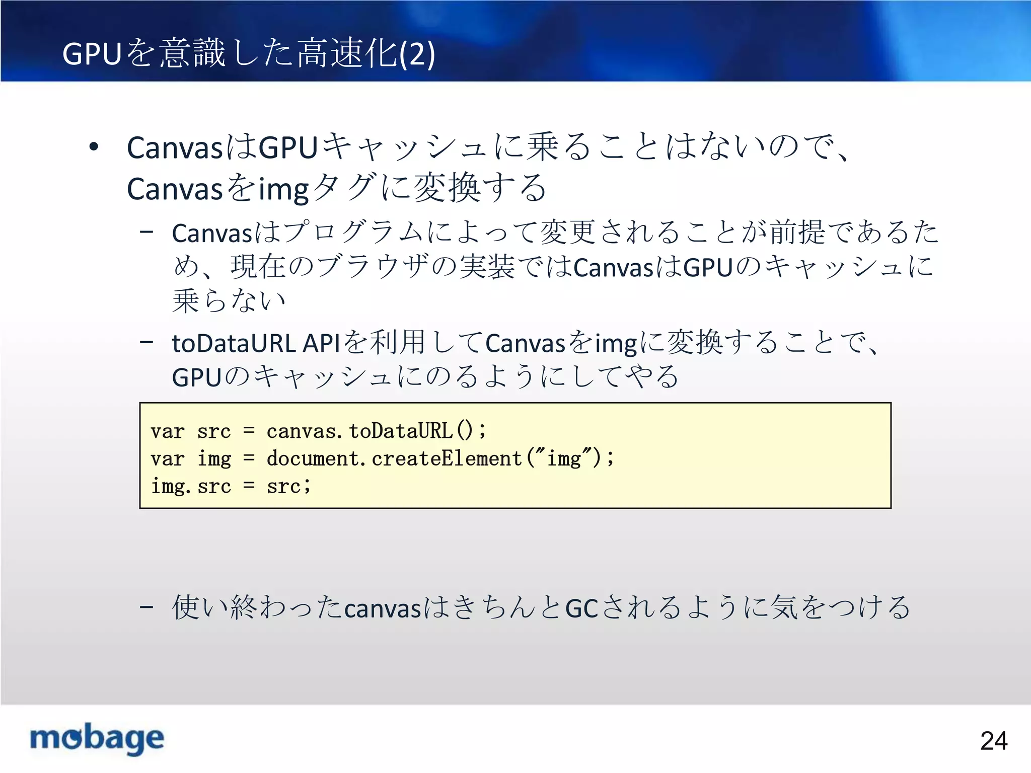 24

GPUを意識した高速化(2)
• CanvasはGPUキャッシュに乗ることはないので、
Canvasをimgタグに変換する
– Canvasはプログラムによって変更されることが前提であるた
め、現在のブラウザの実装ではCanvasはGPUのキャッシュに
乗らない
– toDataURL APIを利用してCanvasをimgに変換することで、
GPUのキャッシュにのるようにしてやる
var src = canvas.toDataURL();
var img = document.createElement("img");
img.src = src;

– 使い終わったcanvasはきちんとGCされるように気をつける

Broadtail Confidential

Confidential
24

 