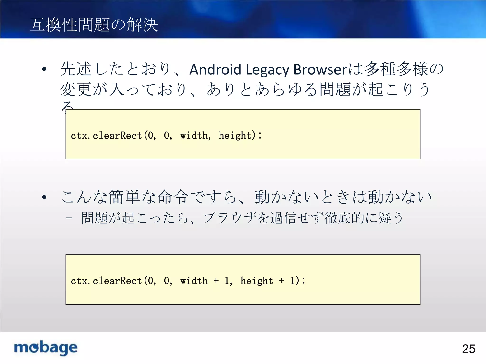 25

互換性問題の解決
• 先述したとおり、Android Legacy Browserは多種多様の
変更が入っており、ありとあらゆる問題が起こりう
る
ctx.clearRect(0, 0, width, height);

• こんな簡単な命令ですら、動かないときは動かない
– 問題が起こったら、ブラウザを過信せず徹底的に疑う
– なお上記の問題は以下で解決する
ctx.clearRect(0, 0, width + 1, height + 1);

Broadtail Confidential

Confidential
25

 