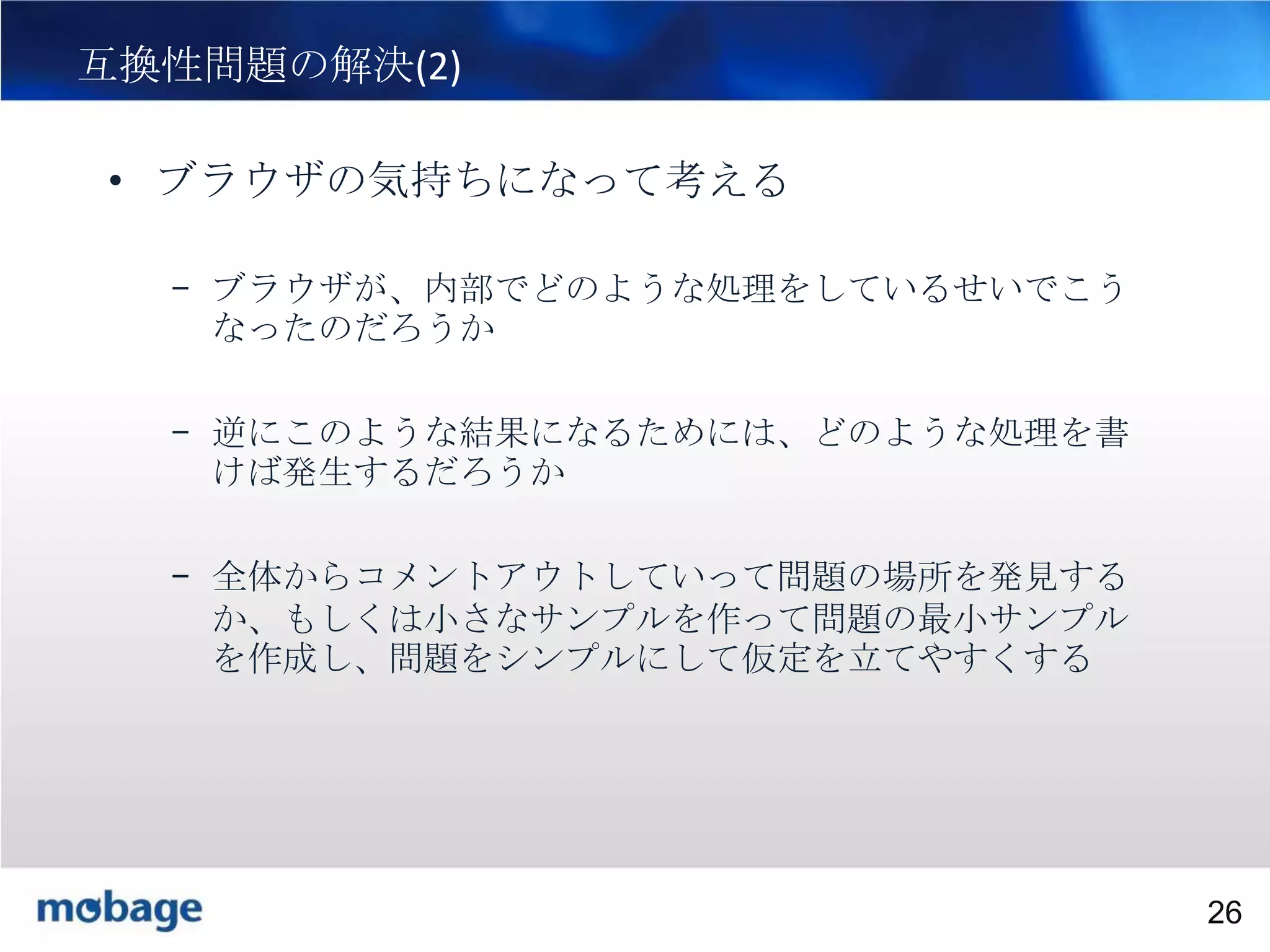26

互換性問題の解決(2)
• ブラウザの気持ちになって考える
– ブラウザが、内部でどのような処理をしているせいでこう
なったのだろうか
– 逆にこのような結果になるためには、どのような処理を書
けば発生するだろうか
– 全体からコメントアウトしていって問題の場所を発見する
か、もしくは小さなサンプルを作って問題の最小サンプル
を作成し、問題をシンプルにして仮定を立てやすくする

Broadtail Confidential

Confidential
26

 