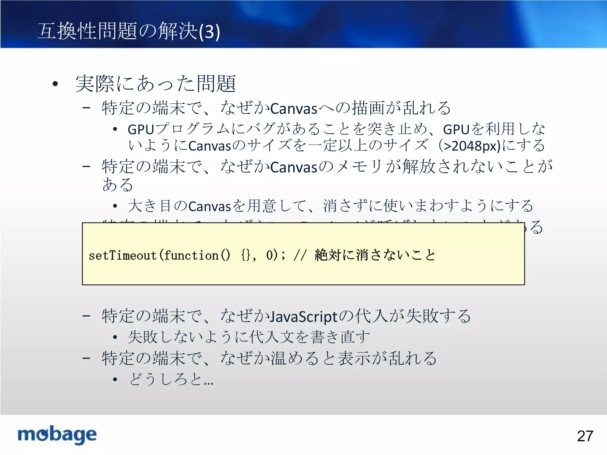 27

互換性問題の解決(3)
• 実際にあった問題
– 特定の端末で、なぜかCanvasへの描画が乱れる
• GPUプログラムにバグがあることを突き止め、GPUを利用しな
いようにCanvasのサイズを一定以上のサイズ（>2048px)にする

– 特定の端末で、なぜかCanvasのメモリが解放されないことが
ある
• 大き目のCanvasを用意して、消さずに使いまわすようにする

– 特定の端末で、なぜかimgのonloadが呼ばれないことがある
setTimeout(function() {}, 0); // 絶対に消さないこと

– 特定の端末で、なぜかJavaScriptの代入が失敗する
• 失敗しないように代入文を書き直す

– 特定の端末で、なぜか温めると表示が乱れる
• どうしろと…

Broadtail Confidential

Confidential
27

 