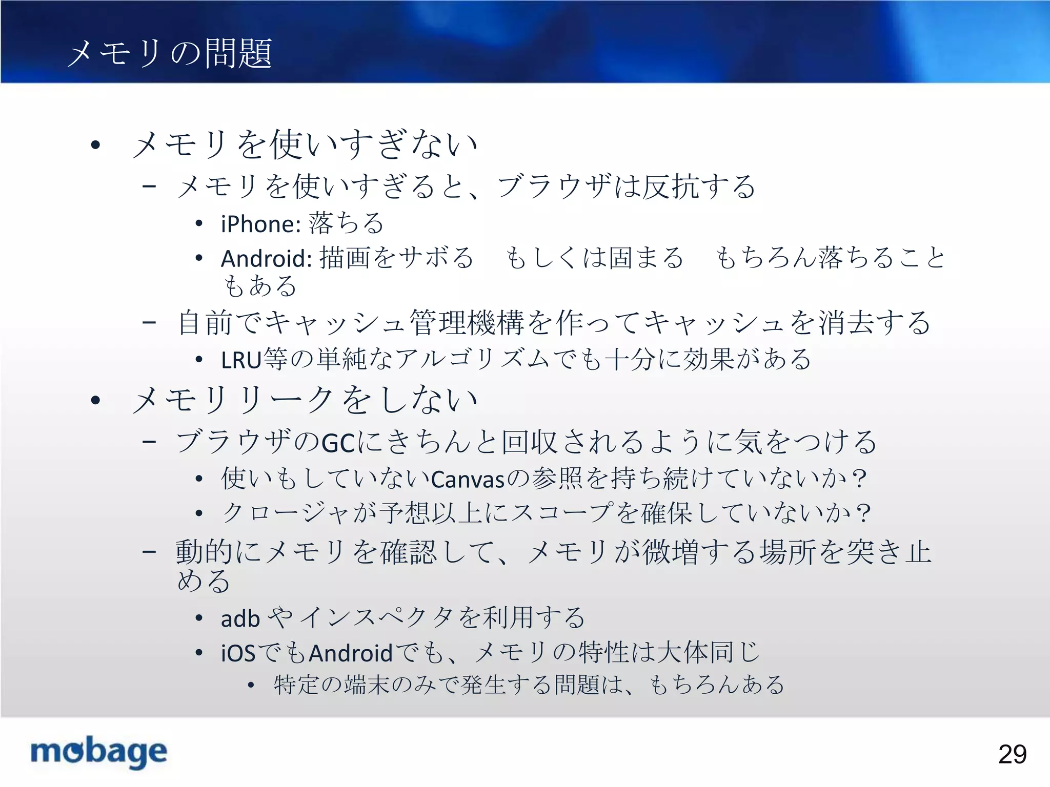 29

メモリの問題
• メモリを使いすぎない
– メモリを使いすぎると、ブラウザは反抗する
• iPhone: 落ちる
• Android: 描画をサボる
もある

もしくは固まる

もちろん落ちること

– 自前でキャッシュ管理機構を作ってキャッシュを消去する
• LRU等の単純なアルゴリズムでも十分に効果がある

• メモリリークをしない
– ブラウザのGCにきちんと回収されるように気をつける
• 使いもしていないCanvasの参照を持ち続けていないか？
• クロージャが予想以上にスコープを確保していないか？

– 動的にメモリを確認して、メモリが微増する場所を突き止
める
• adb や インスペクタを利用する
• iOSでもAndroidでも、メモリの特性は大体同じ
• 特定の端末のみで発生する問題は、もちろんある
Broadtail Confidential

Confidential
29

 