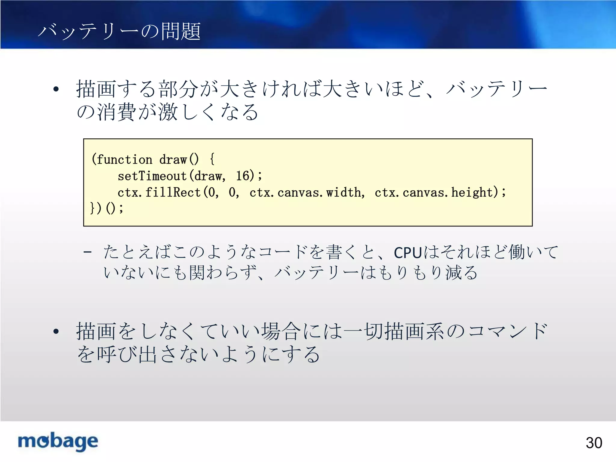 30

バッテリーの問題
• 描画する部分が大きければ大きいほど、バッテリー
の消費が激しくなる
(function draw() {
setTimeout(draw, 16);
ctx.fillRect(0, 0, ctx.canvas.width, ctx.canvas.height);
})();

– たとえばこのようなコードを書くと、CPUはそれほど働いて
いないにも関わらず、バッテリーはもりもり減る

• 描画をしなくていい場合には一切描画系のコマンド
を呼び出さないようにする

Broadtail Confidential

Confidential
30

 