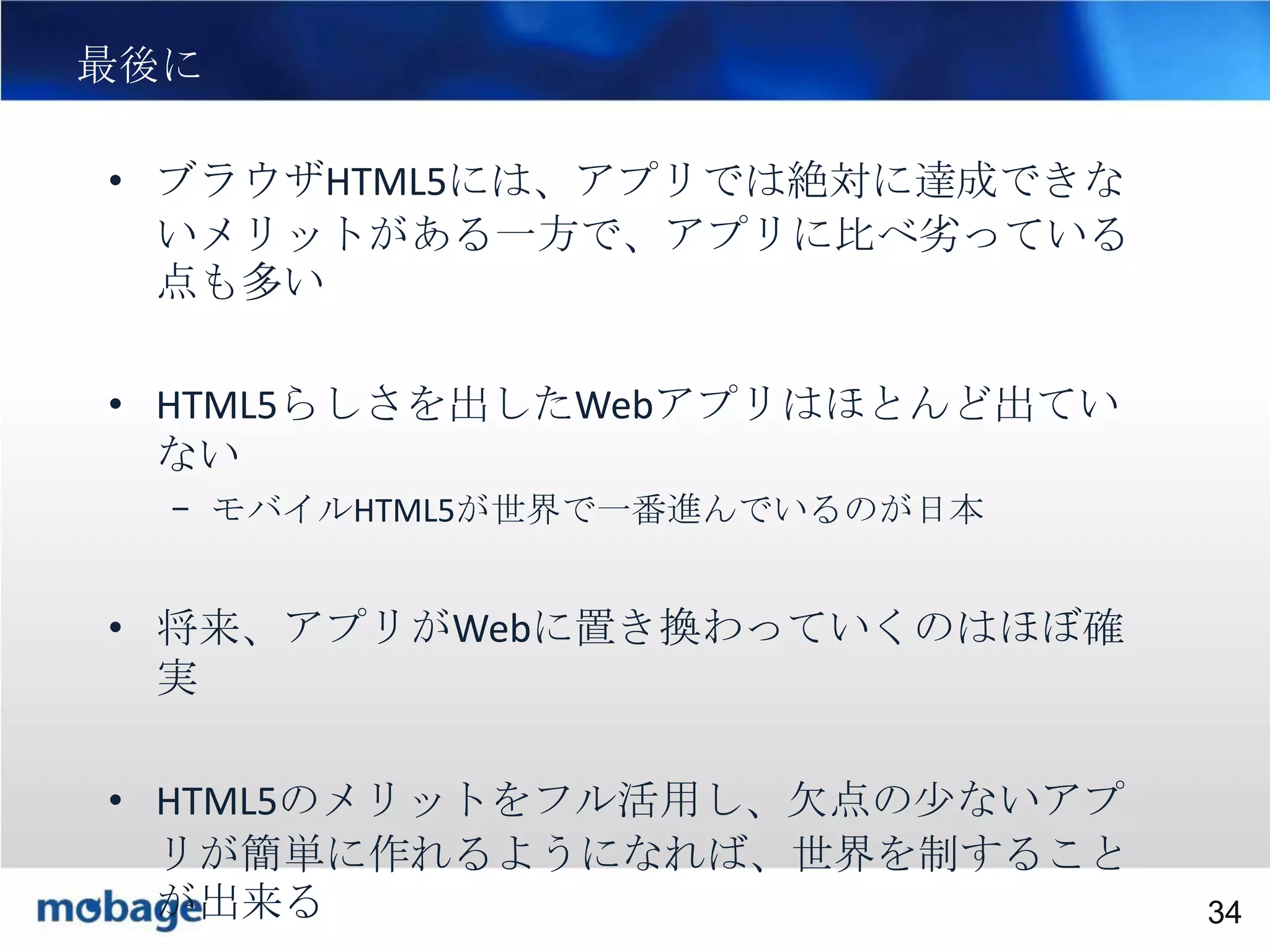 最後に

34

• ブラウザHTML5には、アプリでは絶対に達成できな
いメリットがある一方で、アプリに比べ劣っている
点も多い
• HTML5らしさを出したWebアプリはほとんど出てい
ない
– モバイルHTML5が世界で一番進んでいるのが日本

• 将来、アプリがWebに置き換わっていくのはほぼ確
実
• HTML5のメリットをフル活用し、欠点の少ないアプ
リが簡単に作れるようになれば、世界を制すること
Broadtail Confidential
が出来る
Confidential
34

 