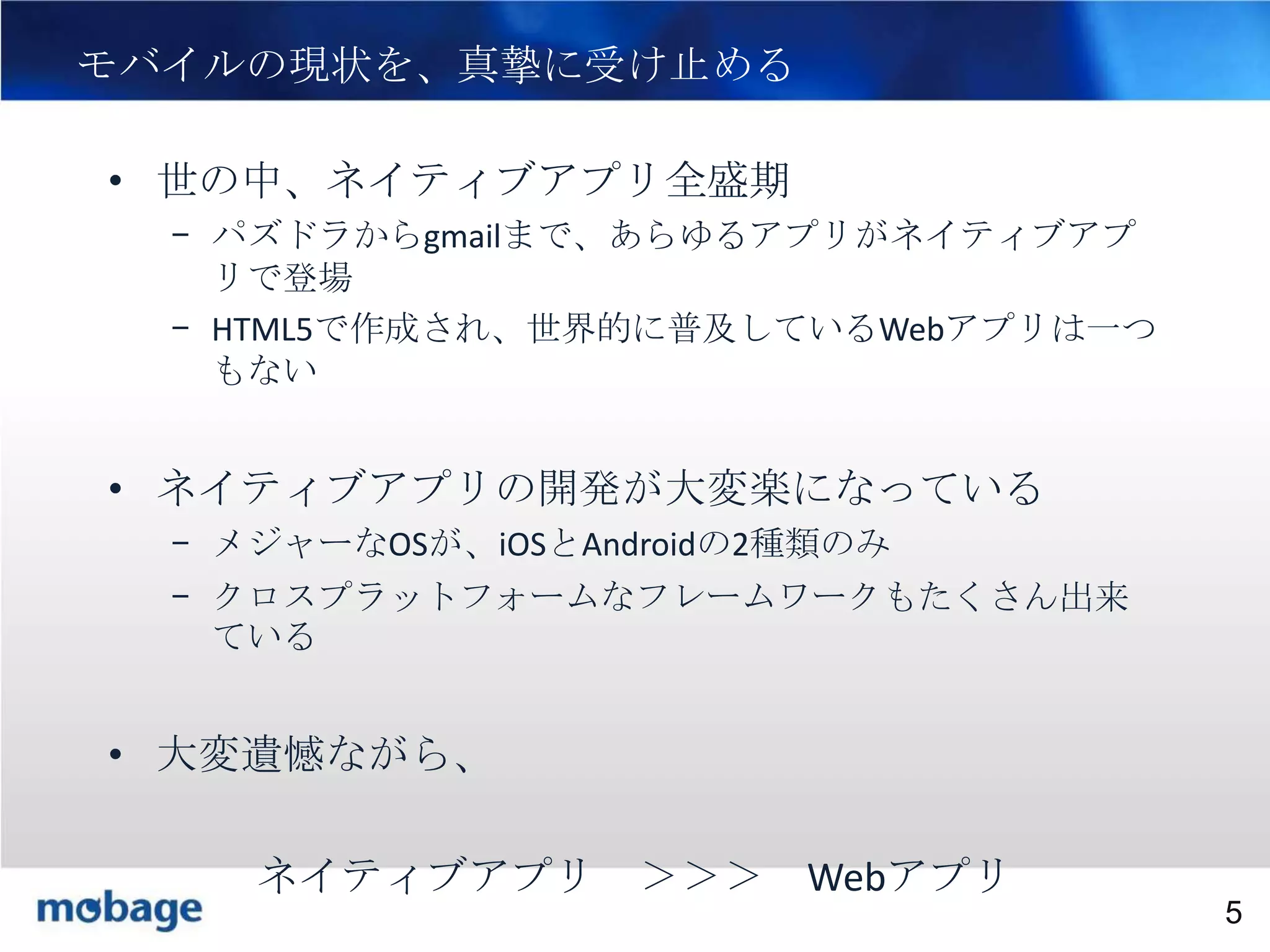 5

モバイルの現状を、真摯に受け止める
• 世の中、ネイティブアプリ全盛期
– パズドラからgmailまで、あらゆるアプリがネイティブアプ
リで登場
– HTML5で作成され、世界的に普及しているWebアプリは一つ
もない

• ネイティブアプリの開発が大変楽になっている
– メジャーなOSが、iOSとAndroidの2種類のみ
– クロスプラットフォームなフレームワークもたくさん出来
ている

• 大変遺憾ながら、
ネイティブアプリ ＞＞＞ Webアプリ

Broadtail Confidential

Confidential
5

 