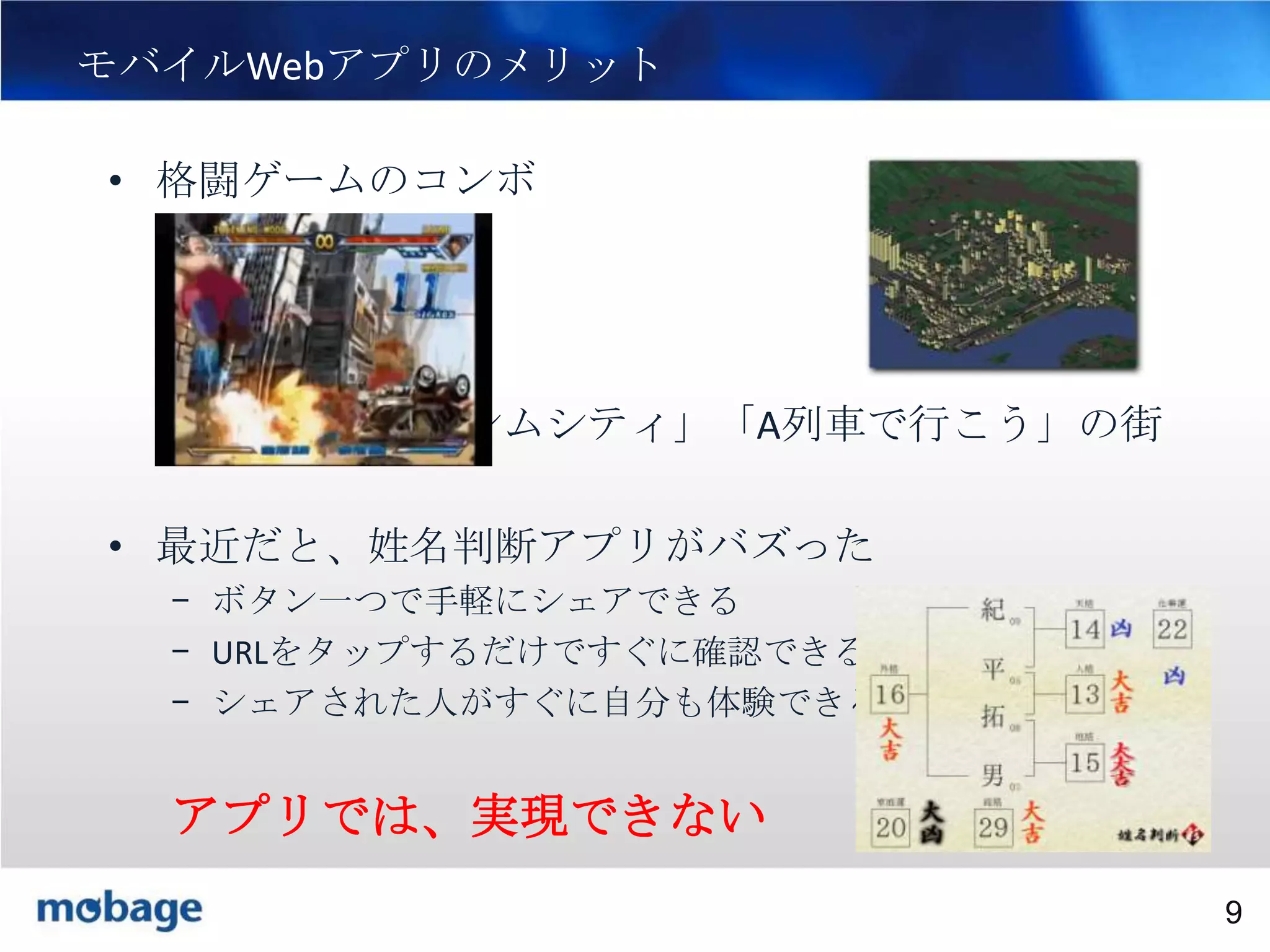 9

モバイルWebアプリのメリット
• 格闘ゲームのコンボ

• 「シムシティ」「A列車で行こう」の街

• 最近だと、姓名判断アプリがバズった
– ボタン一つで手軽にシェアできる
– URLをタップするだけですぐに確認できる
– シェアされた人がすぐに自分も体験できる

アプリでは、実現できない
Broadtail Confidential

Confidential
9

 