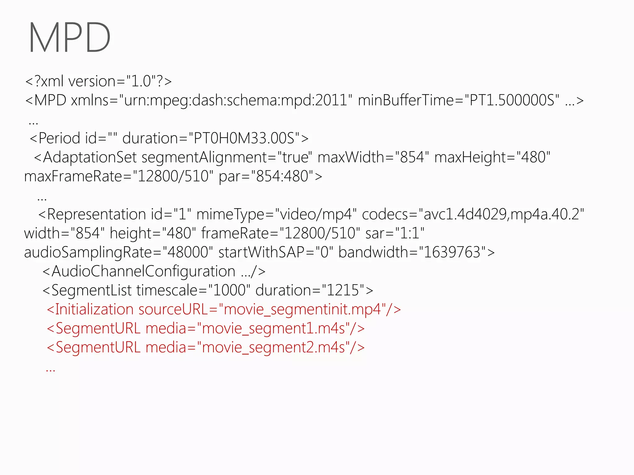 MPD
<?xml version="1.0"?>
<MPD xmlns="urn:mpeg:dash:schema:mpd:2011" minBufferTime="PT1.500000S" ...>
...
<Period id="" duration="PT0H0M33.00S">
<AdaptationSet segmentAlignment="true" maxWidth="854" maxHeight="480"
maxFrameRate="12800/510" par="854:480">
...
<Representation id="1" mimeType="video/mp4" codecs="avc1.4d4029,mp4a.40.2"
width="854" height="480" frameRate="12800/510" sar="1:1"
audioSamplingRate="48000" startWithSAP="0" bandwidth="1639763">
<AudioChannelConfiguration .../>
<SegmentList timescale="1000" duration="1215">
<Initialization sourceURL="movie_segmentinit.mp4"/>
<SegmentURL media="movie_segment1.m4s"/>
<SegmentURL media="movie_segment2.m4s"/>
...

 
