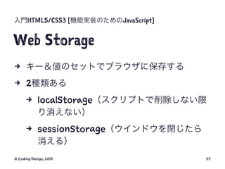 入門HTML5/CSS3 [機能実装のためのJavaScript]
Web Storage
4 キー＆値のセットでブラウザに保存する
4 2種類ある
4 localStorage（スクリプトで削除しない限
り消えない）
4 sessionSto...