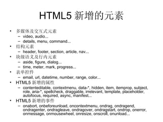 HTML5 新增的元素 多媒体及交互式元素 video ,  audio... details ,  menu , c ommand... 结构元素 header , footer, section, article, nav ... 块级语义及行内元素 aside, figure, dialog ... time, meter, mark, progress ... 表单控件 email, url, datetime, number, range, color ... HTML5 新增的属性 contenteditable, contextmenu, data-*, hidden, item, itemprop, subject, role, aria-*, spellcheck, draggable, irrelevant, template , placeholder , autofocus, required, async, manifest ... HTML5 新增的事件 onabort, onbeforeunload, oncontextmenu, ondrag, ondragend, ondragenter, ondragleave, ondragover, ondragstart, ondrop, onerror, onmessage, onmousewheel, onresize, onscroll, onunload ... 