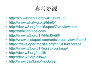 参考资源 http://zh.wikipedia.org/wiki/HTML_5 http://www.whatwg.org/html5/ http://dev.w3.org/html5/spec/Overview.html http://html5demos.com/ http://www.w3.org/TR/html5-diff/ http://www.alistapart.com/articles/previewofhtml5 https:// developer.mozilla.org/cn/DOM/Storage http://www.w3.org/TR/css3-roadmap/ http://dev.w3.org/html5 / http://dev.w3.org/csswg/   http://www.css3.info/modules/   