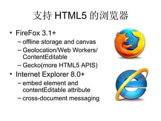 支持 HTML5 的浏览器 FireFox 3.1+ offline storage and canvas Geolocation/Web Workers/ ContentEditable Gecko(more HTML5 APIS) Internet Explorer 8.0+ embed element and  contentEditable attribute cross-document messaging 